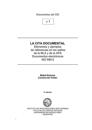 Documentos del CDI

                           n° 1




    ___________________________________

           LA CITA DOCUMENTAL
              Elementos y ejemplos
            de referencias en los estilos
              de la MLA y de la APA.
             Documentos electrónicos
                     ISO 690-2
    ___________________________________


                    Mabel Kolesas
                   Carolina De Volder




                         2ª edición




         INSTITUTO DE INVESTIGACIONES GINO GERMANI
               FACULTAD DE CIENCIAS SOCIALES
                UNIVERSIDAD DE BUENOS AIRES
                         ARGENTINA

1
 