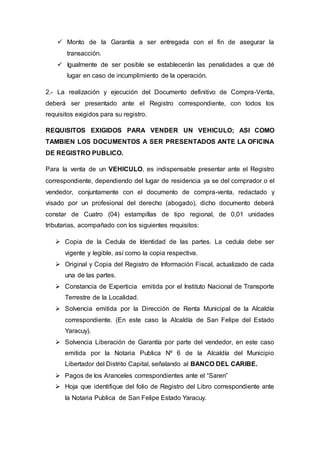  Monto de la Garantía a ser entregada con el fin de asegurar la
transacción.
 Igualmente de ser posible se establecerán las penalidades a que dé
lugar en caso de incumplimiento de la operación.
2.- La realización y ejecución del Documento definitivo de Compra-Venta,
deberá ser presentado ante el Registro correspondiente, con todos los
requisitos exigidos para su registro.
REQUISITOS EXIGIDOS PARA VENDER UN VEHICULO; ASI COMO
TAMBIEN LOS DOCUMENTOS A SER PRESENTADOS ANTE LA OFICINA
DE REGISTRO PUBLICO.
Para la venta de un VEHICULO, es indispensable presentar ante el Registro
correspondiente, dependiendo del lugar de residencia ya se del comprador o el
vendedor, conjuntamente con el documento de compra-venta, redactado y
visado por un profesional del derecho (abogado), dicho documento deberá
constar de Cuatro (04) estampillas de tipo regional, de 0,01 unidades
tributarias, acompañado con los siguientes requisitos:
 Copia de la Cedula de Identidad de las partes. La cedula debe ser
vigente y legible, así como la copia respectiva.
 Original y Copia del Registro de Información Fiscal, actualizado de cada
una de las partes.
 Constancia de Experticia emitida por el Instituto Nacional de Transporte
Terrestre de la Localidad.
 Solvencia emitida por la Dirección de Renta Municipal de la Alcaldía
correspondiente. (En este caso la Alcaldía de San Felipe del Estado
Yaracuy).
 Solvencia Liberación de Garantía por parte del vendedor, en este caso
emitida por la Notaria Publica Nº 6 de la Alcaldía del Municipio
Libertador del Distrito Capital, señalando al BANCO DEL CARIBE.
 Pagos de los Aranceles correspondientes ante el “Saren”
 Hoja que identifique del folio de Registro del Libro correspondiente ante
la Notaria Publica de San Felipe Estado Yaracuy.
 