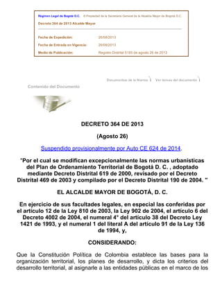   Régimen Legal de Bogotá D.C.    © Propiedad de la Secretaría General de la Alcaldía Mayor de Bogotá D.C.  
  Decreto 364 de 2013 Alcalde Mayor
 
  Fecha de Expedición: 26/08/2013  
  Fecha de Entrada en Vigencia: 26/08/2013  
  Medio de Publicación: Registro Distrital 5185 de agosto 26 de 2013  
  
Documentos de la Norma   Ver temas del documento
  Contenido del Documento   
   
 
DECRETO 364 DE 2013
(Agosto 26)
Suspendido provisionalmente por Auto CE 624 de 2014. 
"Por el cual se modifican excepcionalmente las normas urbanísticas
del Plan de Ordenamiento Territorial de Bogotá D. C. , adoptado
mediante Decreto Distrital 619 de 2000, revisado por el Decreto
Distrital 469 de 2003 y compilado por el Decreto Distrital 190 de 2004. "
EL ALCALDE MAYOR DE BOGOTÁ, D. C.
En ejercicio de sus facultades legales, en especial las conferidas por
el artículo 12 de la Ley 810 de 2003, la Ley 902 de 2004, el artículo 6 del
Decreto 4002 de 2004, el numeral 4° del artículo 38 del Decreto Ley
1421 de 1993, y el numeral 1 del literal A del artículo 91 de la Ley 136
de 1994, y,
CONSIDERANDO:
Que  la  Constitución  Política  de  Colombia  establece  las  bases  para  la
organización  territorial,  los  planes  de  desarrollo,  y  dicta  los  criterios  del
desarrollo territorial, al asignarle a las entidades públicas en el marco de los
 