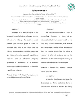 pág. 1
Dayana Andrea Cedeño Sánchez, Jorge Cañarte Alcívar; Selección Clonal
Catedra de Inmunología I, Escuela de Laboratorio Clínico, Facultad Ciencias de la Salud. Universidad Técnica de Manabí.
Selección Clonal
Dayana Andrea Cedeño Sánchez 1
, Jorge Cañarte Alcívar2-3-4
1Estudiante de la Escuela de Laboratorio Clínico. Facultad Ciencias de la Salud. Universidad Técnica de Manabí, Portoviejo
– Manabí – Ecuador
2Docente Investigador. Facultad Ciencias de la Salud. Universidad Técnica de Manabí. Portoviejo – Manabí – Ecuador
3Medico especialista en Inmunología Clínica, StemMedic, Manta – Manabí – Ecuador.
4Director de Docencia e Investigación, Instituto Ecuatoriano de Enfermedades Digestiva IECED, Portoviejo – Manabí –
Ecuador
Resumen. –
El modelo de la selección Clonal es una
base de la Inmunología, desarrollado por Burnet y
colaboradores, indica que el sistema inmune está
formado por numeroso grupo de clones de
linfocitos, cada uno de los cuales tiene un
receptor para un antígeno específico, lo que hace
que el sistema inmunitario posea la capacidad de
respuesta ante los diferentes antígenos,
guardando la información en la memoria
inmunológica para responder ante los estímulos
repetidos del antígeno.
Palabras claves. – linfocitos, antígenos, memoria
inmunológica, sistema inmunológico.
Abstract. -
The Clonal selection model is a basis of
Immunology, developed by Burnet et al.,
Indicates that the immune system is made up of a
large group of lymphocyte clones, each of which
has a receptor for a specific antigen, which makes
that the immune system has the ability to
respond to different antigens, storing the
information in the immunological memory to
respond to repeated stimuli of the antigen.
Keywords. - lymphocytes, antigens, immune
memory, immune system.
Introducción. -
La selección Clonal es una teoría que fue
desarrollada por Frank Macfarlane Burnet y
colaboradores durante las décadas de 1940 y
 