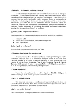 ¿Quién elige y designa a los presidentes de mesa?

        El Tribunal Superior de Justicia de la Ciudad de Buenos Aires es el encargado
de designar a los presidentes de mesa y sus suplentes para las elecciones locales. Dicho
nombramiento deberá ser efectuado con una antelación no menor a veinte días del acto
comicial. Los que resulten designados pueden excusarse dentro de los tres días de
notificados, pudiendo alegarse únicamente razones de enfermedad o de fuerza mayor
debidamente justificadas. En caso de enfermedad, tendrán únicamente validez los
certificados extendidos por médicos de la sanidad nacional, provincial o municipal, en
ese orden. También son causales de excepción el desempeñar funciones de organización
y/o dirección de un partido político y/o ser candidato.

¿Quiénes pueden ser presidentes de mesa?

Pueden ser presidentes de mesa los ciudadanos que reúnan las siguientes cualidades:

   •   Ser elector hábil.
   •   Residir en la sección electoral donde deba desempeñarse.
   •   Saber leer y escribir.

Qué es el padrón de electores?

Es el listado de los ciudadanos habilitados para votar.

¿Cómo controlo si estoy registrado para votar?

       Noventa días antes de la elección se publica el padrón provisorio para que los
ciudadanos controlen tanto si se encuentran inscriptos, como si sus datos están
correctos. En caso de no figurar o encontrar errores en los datos registrados se debe
reclamar la corrección en el Juzgado Federal Nº1, Secretaría Electoral Federal,
Tucumán 1320 subsuelo de lunes a viernes de 7:30 a 16:30. El período de reclamos
es de 15 días a partir de la publicación del padrón provisorio.

¿Cómo se dónde voto?

       Treinta días antes de la elección se publica el padrón definitivo allí figura el
establecimiento y el Nº de mesa al que deberá concurrir el elector.

¿Qué es un distrito electoral?

         Para elecciones nacionales se considera distrito electoral a las provincias y a la
Ciudad Autónoma de Buenos Aires. En el caso de las elecciones presidenciales, todo el
territorio de la República es considerado un distrito único.

¿Qué es una sección electoral?

Una sección electoral es una porción territorial de un distrito electoral.




                                                                                        10
 
