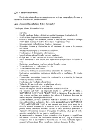 ¿Qué es un circuito electoral?

      Un circuito electoral está compuesto por una serie de mesas electorales que se
encuentran dentro de una sección electoral.

¿Qué actos constituyen faltas o delitos electorales?

Constituyen faltas o delitos electorales:

   •   No votar.
   •   Exhibir banderas, divisas o distintivos partidarios durante el acto electoral.
   •   Realizar actos de proselitismo durante el acto electoral.
   •   Ofrecer o entregar a los electores, durante el acto electoral, boletas de sufragio
       dentro de un radio de 80 metros de las mesas receptoras de votos.
   •   No concurrencia o abandono de funciones electorales.
   •   Detención, demora y obstaculización al transporte de urnas y documentos
       electorales.
   •   Inscripciones múltiples o documentos adulterados.
   •   Falsificaciones de documentos y formularios.
   •   Impedir el ejercicio del derecho a votar a un elector.
   •   Obligar a un elector a votar de una manera determinada.
   •   Privar de la libertad a un elector para imposibilitar el ejercicio de su derecho al
       voto.
   •   Suplantar a un sufragante en el ejercicio del derecho a votar.
   •   Votar más de una vez en la misma elección.
   •   Votar sin tener derecho a hacerlo.
   •   Sustracción, destrucción o sustitución de urnas antes del escrutinio.
   •   Sustracción, destrucción, sustitución, adulteración u ocultación de boletas
       electorales.
   •   Falsificación, sustracción, destrucción, adulteración u ocultación de listas de
       votantes y actas de escrutinio.
   •   Falsificación del resultado del escrutinio.
   •   Violación del secreto al voto y revelación de sufragio.
   •   Falsificación de padrones, y su utilización.
   •   Inducir con engaños a votar de determinada manera o no votar.
   •   No emisión del voto. Se impondrá multa de CINCUENTA ($50) a
       QUINIENTOS ($500) PESOS ARGENTINOS al elector que dejase de emitir su
       voto y no se justificare ante cualquier juez electoral de distrito dentro de los
       sesenta (60) días de la respectiva elección.
   •   Exhibir banderas, divisas o distintivos partidarios durante el acto electoral .Se
       impondrá prisión de hasta quince días o multa que puede llegar a QUINIENTOS
       PESOS ARGENTINOS ($500) a toda persona que doce horas antes de la
       elección, durante su desarrollo y hasta tres horas posteriores a la finalización
       portare armas, exhibiere banderas, divisas u otros distintivos partidarios o
       efectuare públicamente cualquier propaganda proselitista, salvo que el hecho
       constituya una infracción que merezca sanción mayor.
   •   No concurrencia o abandono de funciones electorales. Se penará con prisión de
       seis meses a dos años a los funcionarios creados por esta Ley y a los electores
       designados para el desempeño de funciones que sin causa justificada dejen de
       concurrir al lugar donde deban cumplirlas o hicieren abandono de ellas.


                                                                                       11
 