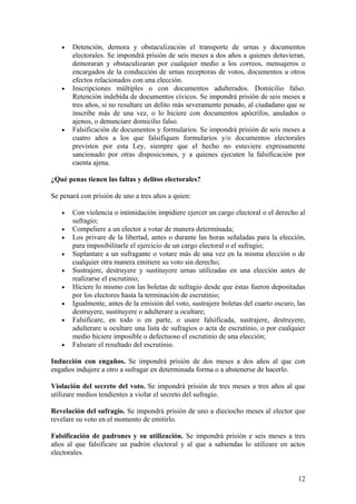 •   Detención, demora y obstaculización el transporte de urnas y documentos
       electorales. Se impondrá prisión de seis meses a dos años a quienes detuvieran,
       demoraran y obstaculizaran por cualquier medio a los correos, mensajeros o
       encargados de la conducción de urnas receptoras de votos, documentos u otros
       efectos relacionados con una elección.
   •   Inscripciones múltiples o con documentos adulterados. Domicilio falso.
       Retención indebida de documentos cívicos. Se impondrá prisión de seis meses a
       tres años, si no resultare un delito más severamente penado, al ciudadano que se
       inscribe más de una vez, o lo hiciere con documentos apócrifos, anulados o
       ajenos, o denunciare domicilio falso.
   •   Falsificación de documentos y formularios. Se impondrá prisión de seis meses a
       cuatro años a los que falsifiquen formularios y/o documentos electorales
       previstos por esta Ley, siempre que el hecho no estuviere expresamente
       sancionado por otras disposiciones, y a quienes ejecuten la falsificación por
       cuenta ajena.

¿Qué penas tienen las faltas y delitos electorales?

Se penará con prisión de uno a tres años a quien:

   •   Con violencia o intimidación impidiere ejercer un cargo electoral o el derecho al
       sufragio;
   •   Compeliere a un elector a votar de manera determinada;
   •   Los privare de la libertad, antes o durante las horas señaladas para la elección,
       para imposibilitarle el ejercicio de un cargo electoral o el sufragio;
   •   Suplantare a un sufragante o votare más de una vez en la misma elección o de
       cualquier otra manera emitiere su voto sin derecho;
   •   Sustrajere, destruyere y sustituyere urnas utilizadas en una elección antes de
       realizarse el escrutinio;
   •   Hiciere lo mismo con las boletas de sufragio desde que éstas fueron depositadas
       por los electores hasta la terminación de escrutinio;
   •   Igualmente, antes de la emisión del voto, sustrajere boletas del cuarto oscuro, las
       destruyere, sustituyere o adulterare u ocultare;
   •   Falsificare, en todo o en parte, o usare falsificada, sustrajere, destruyere,
       adulterare u ocultare una lista de sufragios o acta de escrutinio, o por cualquier
       medio hiciere imposible o defectuoso el escrutinio de una elección;
   •   Falseare el resultado del escrutinio.

Inducción con engaños. Se impondrá prisión de dos meses a dos años al que con
engaños indujere a otro a sufragar en determinada forma o a abstenerse de hacerlo.

Violación del secreto del voto. Se impondrá prisión de tres meses a tres años al que
utilizare medios tendientes a violar el secreto del sufragio.

Revelación del sufragio. Se impondrá prisión de uno a dieciocho meses al elector que
revelare su voto en el momento de emitirlo.

Falsificación de padrones y su utilización. Se impondrá prisión e seis meses a tres
años al que falsificare un padrón electoral y al que a sabiendas lo utilizare en actos
electorales.


                                                                                       12
 