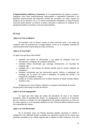 Comportamiento malicioso o temerario. Si el comportamiento de quienes recurran o
impugnen votos fuere manifiestamente improcedente o respondiera claramente a un
propósito obstruccionista del desarrollo normal del escrutinio, así como cuando los
reclamos de los artículos 110 y 111 fueren notoriamente infundados, la Junta Electoral
Nacional podrá declarar al resolver el punto, temeraria o maliciosa la conducta de la
agrupación política recurrente y la de sus representantes.



El Voto

¿Qué es el Voto en Blanco?

       Se considera voto en blanco cuando el sobre estuviere vacío o con papel de
cualquier color sin inscripciones ni imagen alguna. Como no se computan, aumenta de
manera proporcional el porcentaje de todas las fuerzas.

¿Qué es el Voto Nulo?

Es aquel voto que haya sido emitido:

   •   mediante una boleta no oficializada, o con papel de cualquier color con
       inscripciones o imágenes de cualquier naturaleza;
   •   mediante boleta oficializada que contenga inscripciones y/o leyendas de
       cualquier tipo.
   •   mediante dos o más boletas de distinto partido para la misma categoría de
       candidatos;
   •   mediante oficializada que por destrucción parcial, defecto o tachaduras, no
       contenga, por lo menos sin rotura o tachadura, el nombre del partido y la
       categoría de candidatos a elegir;
   •   cuando en el sobre juntamente con la boleta electoral se hayan incluido objetos
       extraños a ella.

       Al igual que el voto en blanco, tampoco se computa, aumentando de manera
proporcional el porcentaje de todas las fuerzas.

¿Qué es el Voto Impugnado?

        Es aquel que tiene lugar por dudas del presidente de mesa o los fiscales
partidarios sobre la identidad del elector. La impugnación se realiza en el momento
previo a emitirse el sufragio. El voto impugnado es de carácter transitorio, se coloca en
un sobre especial y en el escrutinio definitivo el Juez Electoral deberá informar acerca
de la identidad del votante.

¿Qué es el Voto Recurrido?

       En el escrutinio mesa, los fiscales presentes pueden cuestionar la validez o
nulidad del voto, debiendo fundar su pedido con expresión concreta de las causas, que
quedarán asentadas en un volante especial que se adjunta al sobre respectivo. Ese voto


                                                                                      13
 