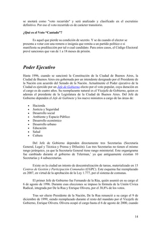 se anotará como "voto recurrido" y será analizado y clasificado en el escrutinio
definitivo. Por eso el voto recurrido es de carácter transitorio.

¿Qué es el Voto “Cantado”?

       Es aquel que pierde su condición de secreto. Y se da cuando el elector se
presenta a votar con una remera o insignia que remita a un partido político o si
manifiesta su predilección por tal o cual candidato. Para estos casos, el Código Electoral
prevé sanciones que van de 1 a 18 meses de prisión.




Poder Ejecutivo
Hasta 1996, cuando se sancionó la Constitución de la Ciudad de Buenos Aires, la
Ciudad de Buenos Aires era gobernada por un intendente designado por el Presidente de
la Nación con acuerdo del Senado de la Nación. Actualmente el Poder ejecutivo de la
Ciudad es ejercido por un Jefe de Gobierno electo por el voto popular, cuya duración en
el cargo es de cuatro años. Su reemplazante natural es el Vicejefe de Gobierno, quien es
además el presidente de la Legislatura de la Ciudad de Buenos Aires. Del Jefe de
Gobierno dependen el Jefe de Gabinete y los nueve ministros a cargo de las áreas de:

   •   Hacienda
   •   Justicia y Seguridad
   •   Desarrollo social
   •   Ambiente y Espacio Público
   •   Desarrollo económico
   •   Desarrollo urbano
   •   Educación
   •   Salud
   •   Cultura

       Del Jefe de Gobierno dependen directamente tres Secretarías (Secretaría
General, Legal y Técnica y Prensa y Difusión). Las tres Secretarías no tienen el mismo
rango jerárquico, ya que la Secretaría General tiene rango ministerial. Este organigrama
fue cambiado durante el gobierno de Telerman,1 ya que antiguamente existían 10
Secretarías y 4 subsecretarías.

       Existe en la ciudad un intento de descentralización de tareas, materializado en 15
Centros de Gestión y Participación Comunales (CGPC). Este esquema fue reemplazado
en 2007, en virtud de la aprobación de la Ley 1.777, por el sistema de comunas.

       El primer Jefe de Gobierno fue Fernando de la Rúa, quién asumió en su cargo el
6 de agosto de 1996. Durante esas elecciones se impuso la fórmula de la Unión Cívica
Radical, integrada por De la Rua y Enrique Olivera, por el 38,8% de los votos.

      Tras ser electo Presidente de la Nación, De la Rua renunció a su cargo el 9 de
diciembre de 1999, siendo reemplazado durante el resto del mandato por el Vicejefe de
Gobierno, Enrique Olivera. Olivera ocupó el cargo hasta el 6 de agosto de 2000, cuando



                                                                                       14
 