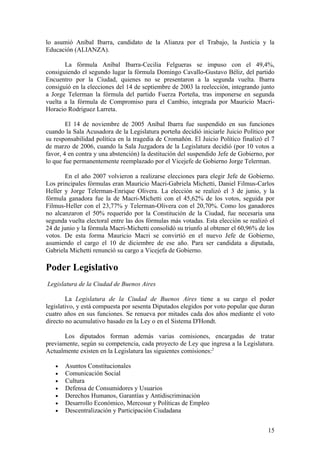 lo asumió Aníbal Ibarra, candidato de la Alianza por el Trabajo, la Justicia y la
Educación (ALIANZA).

       La fórmula Aníbal Ibarra-Cecilia Felgueras se impuso con el 49,4%,
consiguiendo el segundo lugar la fórmula Domingo Cavallo-Gustavo Béliz, del partido
Encuentro por la Ciudad, quienes no se presentaron a la segunda vuelta. Ibarra
consiguió en la elecciones del 14 de septiembre de 2003 la reelección, integrando junto
a Jorge Telerman la fórmula del partido Fuerza Porteña, tras imponerse en segunda
vuelta a la fórmula de Compromiso para el Cambio, integrada por Mauricio Macri-
Horacio Rodríguez Larreta.

        El 14 de noviembre de 2005 Aníbal Ibarra fue suspendido en sus funciones
cuando la Sala Acusadora de la Legislatura porteña decidió iniciarle Juicio Político por
su responsabilidad política en la tragedia de Cromañón. El Juicio Político finalizó el 7
de marzo de 2006, cuando la Sala Juzgadora de la Legislatura decidió (por 10 votos a
favor, 4 en contra y una abstención) la destitución del suspendido Jefe de Gobierno, por
lo que fue permanentemente reemplazado por el Vicejefe de Gobierno Jorge Telerman.

       En el año 2007 volvieron a realizarse elecciones para elegir Jefe de Gobierno.
Los principales fórmulas eran Mauricio Macri-Gabriela Michetti, Daniel Filmus-Carlos
Heller y Jorge Telerman-Enrique Olivera. La elección se realizó el 3 de junio, y la
fórmula ganadora fue la de Macri-Michetti con el 45,62% de los votos, seguida por
Filmus-Heller con el 23,77% y Telerman-Olivera con el 20,70%. Como los ganadores
no alcanzaron el 50% requerido por la Constitución de la Ciudad, fue necesaria una
segunda vuelta electoral entre las dos fórmulas más votadas. Esta elección se realizó el
24 de junio y la fórmula Macri-Michetti consolidó su triunfo al obtener el 60,96% de los
votos. De esta forma Mauricio Macri se convirtió en el nuevo Jefe de Gobierno,
asumiendo el cargo el 10 de diciembre de ese año. Para ser candidata a diputada,
Gabriela Michetti renunció su cargo a Vicejefa de Gobierno.

Poder Legislativo
Legislatura de la Ciudad de Buenos Aires

        La Legislatura de la Ciudad de Buenos Aires tiene a su cargo el poder
legislativo, y está compuesta por sesenta Diputados elegidos por voto popular que duran
cuatro años en sus funciones. Se renueva por mitades cada dos años mediante el voto
directo no acumulativo basado en la Ley o en el Sistema D'Hondt.

       Los diputados forman además varias comisiones, encargadas de tratar
previamente, según su competencia, cada proyecto de Ley que ingresa a la Legislatura.
Actualmente existen en la Legislatura las siguientes comisiones:2

   •   Asuntos Constitucionales
   •   Comunicación Social
   •   Cultura
   •   Defensa de Consumidores y Usuarios
   •   Derechos Humanos, Garantías y Antidiscriminación
   •   Desarrollo Económico, Mercosur y Políticas de Empleo
   •   Descentralización y Participación Ciudadana


                                                                                     15
 