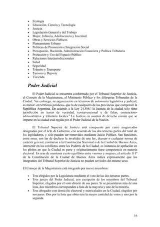 •   Ecología
   •   Educación, Ciencia y Tecnología
   •   Justicia
   •   Legislación General y del Trabajo
   •   Mujer, Infancia, Adolescencia y Juventud
   •   Obras y Servicios Públicos
   •   Planeamiento Urbano
   •   Políticas de Promoción e Integración Social
   •   Presupuesto, Hacienda, Administración Financiera y Política Tributaria
   •   Protección y Uso del Espacio Público
   •   Relaciones Interjurisdiccionales
   •   Salud
   •   Seguridad
   •   Tránsito y Transporte
   •   Turismo y Deporte
   •   Vivienda

   Poder Judicial
        El Poder Judicial se encuentra conformado por el Tribunal Superior de Justicia,
el Consejo de la Magistratura, el Ministerio Público y los diferentes Tribunales de la
Ciudad. Sin embargo, su organización en términos de autonomía legislativa y judicial,
es menor -en términos jurídicos- que la de cualquiera de las provincias que componen la
República Argentina. De acuerdo a la Ley 24.588,3 la Justicia de la ciudad sólo tiene
jurisdicción en temas de vecindad, contravencional y de faltas, contencioso-
administrativa y tributaría locales.4 La Justicia en asuntos de derecho común que se
imparte en la ciudad está regida por el Poder Judicial de la Nación.

        El Tribunal Superior de Justicia está compuesto por cinco magistrados
designados por el Jefe de Gobierno, con acuerdo de las dos terceras partes del total de
los legisladores, y sólo pueden ser removidos mediante Juicio Político. Sus funciones,
entre otras, son las de declarar la invalidez de una ley, decreto o cualquier norma de
carácter general, contrarias a la Constitución Nacional o de la Ciudad de Buenos Aires,
intervenir en los conflictos entre los Poderes de la Ciudad, es instancia de apelación en
los pleitos en que la Ciudad es parte y originariamente tiene competencia en materia
electoral. En aras de mantener cierto equilibrio entre varones y mujeres, el artículo 111º
de la Constitución de la Ciudad de Buenos Aires indica expresamente que los
integrantes del Tribunal Superior de Justicia no pueden ser todos del mismo sexo.

El Consejo de la Magistratura está integrado por nueve miembros:

   •   Tres elegidos por la Legislatura mediante el voto de las dos terceras partes.
   •   Tres jueces del Poder Judicial, con excepción de los miembros del Tribunal
       Superior, elegidos por el voto directo de sus pares. Si se presentaran más de una
       lista, dos miembros corresponden a lista de la mayoría y uno de la minoría.
   •   Tres abogados con domicilio electoral y matriculados en la Ciudad, elegidos por
       sus pares. Dos por la lista que obtuviera la mayor cantidad de votos y uno por la
       segunda.




                                                                                       16
 
