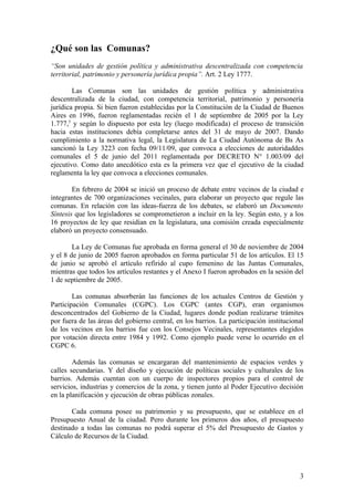¿Qué son las Comunas?
“Son unidades de gestión política y administrativa descentralizada con competencia
territorial, patrimonio y personería jurídica propia”. Art. 2 Ley 1777.

        Las Comunas son las unidades de gestión política y administrativa
descentralizada de la ciudad, con competencia territorial, patrimonio y personería
jurídica propia. Si bien fueron establecidas por la Constitución de la Ciudad de Buenos
Aires en 1996, fueron reglamentadas recién el 1 de septiembre de 2005 por la Ley
1.777,5 y según lo dispuesto por esta ley (luego modificada) el proceso de transición
hacia estas instituciones debía completarse antes del 31 de mayo de 2007. Dando
cumplimiento a la normativa legal, la Legislatura de La Ciudad Autónoma de Bs As
sancionó la Ley 3223 con fecha 09/11/09, que convoca a elecciones de autoridaddes
comunales el 5 de junio del 2011 reglamentada por DECRETO N° 1.003/09 del
ejecutivo. Como dato anecdótico esta es la primera vez que el ejecutivo de la ciudad
reglamenta la ley que convoca a elecciones comunales.

        En febrero de 2004 se inició un proceso de debate entre vecinos de la ciudad e
integrantes de 700 organizaciones vecinales, para elaborar un proyecto que regule las
comunas. En relación con las ideas-fuerza de los debates, se elaboró un Documento
Síntesis que los legisladores se comprometieron a incluir en la ley. Según esto, y a los
16 proyectos de ley que residían en la legislatura, una comisión creada especialmente
elaboró un proyecto consensuado.

        La Ley de Comunas fue aprobada en forma general el 30 de noviembre de 2004
y el 8 de junio de 2005 fueron aprobados en forma particular 51 de los artículos. El 15
de junio se aprobó el artículo refirido al cupo femenino de las Juntas Comunales,
mientras que todos los artículos restantes y el Anexo I fueron aprobados en la sesión del
1 de septiembre de 2005.

        Las comunas absorberán las funciones de los actuales Centros de Gestión y
Participación Comunales (CGPC). Los CGPC (antes CGP), eran organismos
desconcentrados del Gobierno de la Ciudad, lugares donde podían realizarse trámites
por fuera de las áreas del gobierno central, en los barrios. La participación institucional
de los vecinos en los barrios fue con los Consejos Vecinales, representantes elegidos
por votación directa entre 1984 y 1992. Como ejemplo puede verse lo ocurrido en el
CGPC 6.

        Además las comunas se encargaran del mantenimiento de espacios verdes y
calles secundarias. Y del diseño y ejecución de políticas sociales y culturales de los
barrios. Además cuentan con un cuerpo de inspectores propios para el control de
servicios, industrias y comercios de la zona, y tienen junto al Poder Ejecutivo decisión
en la planificación y ejecución de obras públicas zonales.

       Cada comuna posee su patrimonio y su presupuesto, que se establece en el
Presupuesto Anual de la ciudad. Pero durante los primeros dos años, el presupuesto
destinado a todas las comunas no podrá superar el 5% del Presupuesto de Gastos y
Cálculo de Recursos de la Ciudad.




                                                                                         3
 