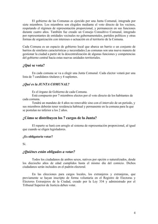El gobierno de las Comunas es ejercido por una Junta Comunal, integrada por
siete miembros. Los miembros son elegidos mediante el voto directo de los vecinos,
respetando el régimen de representación proporcional, y permanecen en sus funciones
durante cuatro años. También fue creado un Consejo Consultivo Comunal, integrado
por representantes de entidades vecinales no gubernamentales, partidos políticos y otras
formas de organización con intereses o actuación en el territorio de la Comuna.

Cada Comuna es un espacio de gobierno local que abarca un barrio o un conjunto de
barrios de similares características y necesidades.Las comunas son una nueva manera de
gestionar la ciudad a partir de la descentralización de algunas funciones y competencias
del gobierno central hacia estas nuevas unidades territoriales.

¿Qué se vota?

        En cada comuna se va a elegir una Junta Comunal. Cada elector votará por una
lista de 7 candidatos titulares y 4 suplentes.

¿Qué es la JUNTA COMUNAL?

       Es el órgano de Gobierno de cada Comuna.
       Está compuesto por 7 miembros electos por el voto directo de los habitantes de
cada comuna.
       Tendrá un mandato de 4 años no renovable sino con el intervalo de un período, y
sus miembros deberán tener residencia habitual y permanente en la comuna para la que
se postulan no inferior a los 2 años.

¿Cómo se distribuyen los 7 cargos de la Junta?

       El reparto se hará con arreglo al sistema de representación proporcional, al igual
que cuando se eligen legisladores.

¿Es obligatorio votar?

Sí.

¿Quiénes están obligados a votar?

       Todos los ciudadanos de ambos sexos, nativos por opción o naturalizados, desde
los dieciocho años de edad cumplidos hasta el mismo día del comicio. Dichos
ciudadanos serán incluidos en el padrón electoral.

       En las elecciones para cargos locales, los extranjeros y extranjeras, que
previamente se hayan inscripto de forma voluntaria en el Registro de Electoras y
Electores Extranjeros de la Ciudad, creado por la Ley 334 y administrado por el
Tribunal Superior de Justicia deben votar.




                                                                                       4
 