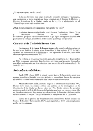 ¿Si soy extranjero puedo votar?

       Sí. En las elecciones para cargos locales, los residentes extranjeros y extranjeras,
que previamente se hayan inscripto de forma voluntaria en el Registro de Electoras y
Electores Extranjeros de la Ciudad, creado por la Ley 334 y administrado por el
Tribunal Superior de Justicia deben votar.

¿Qué documentación debo presentar para emitir mi voto?

       Los únicos documentos habilitados son Libreta de Enrolamiento, Libreta Cívica
y         Documento             Nacional           de          Identidad        (DNI).
El ciudadano que posea un documento anterior al que figura en el padrón electoral NO
podrá emitir el sufragio, en cambio si podrá hacerlo quien tenga uno posterior.

Comunas de la Ciudad de Buenos Aires
        Las comunas de la ciudad de Buenos Aires son las unidades administrativas en
las que ha de dividirse la ciudad según lo establece la Ley orgánica 1.777 de 2005,
aprobada por unanimidad de la legislatura el 1 de septiembre de ese año y que debía
entrar en vigencia durante el año 2007.

       No obstante, el proceso de transición, que debía completarse al 31 de diciembre
de 2006, permanece inconcluso. Las elecciones previstas para las Juntas Comunales,
que deben ser integrados por siete miembros cada una, recién se llevarán a cabo el 5 de
Junio del 2011.1

Antecedentes históricos
        Desde 1973 y hasta 1995, la ciudad capital federal de la república contó con
órganos consultivos llamados concejos vecinales - suspendidos durante los períodos
dictatoriales - con escasas competencias. Los cargos no eran remunerados.

       Al convertirse en Ciudad Autónoma luego de la reforma constitucional de 1994,
Buenos Aires inicia un proceso político que culmina en la promulgación de la
Constitución de la Ciudad de Buenos Aires en 1996. Recién entonces los porteños
comienzan a elegir al Jefe del Gobierno de la ciudad, que hasta ese entonces había sido
un Intendente designado directamente por el presidente de la nación, sin intervención
del voto popular. El antiguo Concejo Deliberante es reemplazado por la Legislatura.

        Dentro de un proceso de descentralización administrativa fueron creados los
Centros de Gestión y Participación, CGP's, que según la Ley 1.777 serán remplazados
por las nuevas comunas.




                                                                                         5
 