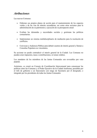 Atribuciones
Las nuevas Comunas:

   •   Elaboran sus propios planes de acción para el mantenimiento de los espacios
       verdes y de las vías de tránsito secundarias, así como otras acciones para la
       administración de su patrimonio y ejecución de su presupuesto anual.

   •   Evalúan las demandas y necesidades sociales y gestionan las políticas
       comunitarias.

   •   Implementan un sistema multidisciplinario de mediación para la resolución de
       conflictos.

   •   Convocan a Audiencia Pública para debatir asuntos de interés general y llaman a
       Consultas Populares no vinculantes.

Su accionar no puede contradecir el interés general de la Ciudad. Las Comunas no
pueden crear impuestos, tasas o contribuciones, ni tomar créditos.

Los mandatos de los miembros de las Juntas Comunales son revocables por voto
popular.

Asimismo, se creará un Consejo de Coordinación Intercomunal para consensuar las
políticas entre las Comunas y el Poder Ejecutivo de la Ciudad Autónoma, presidido por
el Jefe de gobierno o un funcionario con rango de Secretario por él designado, e
integrado por los presidentes de todas las Juntas Comunales




                                                                                    6
 
