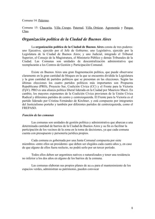 Comuna 14: Palermo.

Comuna 15: Chacarita, Villa Crespo, Paternal, Villa Ortúzar, Agronomía y Parque
Chas.

Organización política de la Ciudad de Buenos Aires
       La organización política de la Ciudad de Buenos Aires consta de tres poderes:
uno Ejecutivo, ejercido por el Jefe de Gobierno; uno Legislativo, ejercido por la
Legislatura de la Ciudad de Buenos Aires; y uno Judicial, integrado el Tribunal
Superior, el Consejo de la Magistratura, el Ministerio Público y demás Tribunales de la
Ciudad. Las Comunas son unidades de descentralización administrativa que
reemplazarán a los Centros de Gestión y Participación Comunal.

        Existe en Buenos Aires una gran fragmentación política, que puede observarse
claramente en la gran cantidad de bloques en la que se encuentra dividida la Legislatura
y la gran cantidad de partidos políticos que se presentan en las elecciones. Según las
últimas elecciones los cuatro partidos políticos más importantes son Propuesta
Republicana (PRO), Proyecto Sur, Coalición Cívica (CC) y el Frente para la Victoria
(FpV). PRO es una alianza política liberal liderada en la Ciudad por Mauricio Macri. En
cambio, los mayores exponentes de la Coalición Cívica provienen de la Unión Cívica
Radical y diferentes partidos de centro y centroizquierda. El Frente para la Victoria es el
partido liderado por Cristina Fernández de Kirchner, y está compuesto por integrantes
del Justicialismo porteño y también por diferentes partidos de centroizquierda, como el
FREPASO.

Función de las comunas

        Las comunas son unidades de gestión política y administrativa que abarcan a una
determinada cantidad de barrios de la Ciudad de Buenos Aires y su fin es facilitar la
participación de los vecinos de la zona en la toma de decisiones, ya que cada comuna
cuenta con presupuesto y personería jurídica propios.

       Cada comuna es gobernada por una Junta Comunal compuesta por siete
miembros -entre ellos un presidente- que deben ser elegidos cada cuatro años y, en caso
de que alguno de ellos fuera reelecto, no podrá serlo por un tercer período.

       Todos ellos deben ser argentinos nativos o naturalizados y tener una residencia
no inferior a los dos años en alguno de los barrios de la comuna.

       Las comunas elaboran sus propios planes de acción para el mantenimiento de los
espacios verdes, administran su patrimonio, pueden convocar




                                                                                         8
 