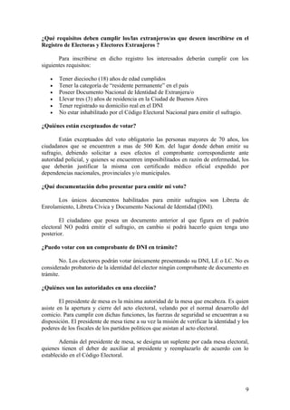 ¿Qué requisitos deben cumplir los/las extranjeros/as que deseen inscribirse en el
Registro de Electoras y Electores Extranjeros ?

       Para inscribirse en dicho registro los interesados deberán cumplir con los
siguientes requisitos:

   •   Tener dieciocho (18) años de edad cumplidos
   •   Tener la categoría de “residente permanente” en el país
   •   Poseer Documento Nacional de Identidad de Extranjera/o
   •   Llevar tres (3) años de residencia en la Ciudad de Buenos Aires
   •   Tener registrado su domicilio real en el DNI
   •   No estar inhabilitado por el Código Electoral Nacional para emitir el sufragio.

¿Quiénes están exceptuados de votar?

       Están exceptuados del voto obligatorio las personas mayores de 70 años, los
ciudadanos que se encuentren a mas de 500 Km. del lugar donde deban emitir su
sufragio, debiendo solicitar a esos efectos el comprobante correspondiente ante
autoridad policial, y quienes se encuentren imposibilitados en razón de enfermedad, los
que deberán justificar la misma con certificado médico oficial expedido por
dependencias nacionales, provinciales y/o municipales.

¿Qué documentación debo presentar para emitir mi voto?

      Los únicos documentos habilitados para emitir sufragios son Libreta de
Enrolamiento, Libreta Cívica y Documento Nacional de Identidad (DNI).

        El ciudadano que posea un documento anterior al que figura en el padrón
electoral NO podrá emitir el sufragio, en cambio si podrá hacerlo quien tenga uno
posterior.

¿Puedo votar con un comprobante de DNI en trámite?

        No. Los electores podrán votar únicamente presentando su DNI, LE o LC. No es
considerado probatorio de la identidad del elector ningún comprobante de documento en
trámite.

¿Quiénes son las autoridades en una elección?

        El presidente de mesa es la máxima autoridad de la mesa que encabeza. Es quien
asiste en la apertura y cierre del acto electoral, velando por el normal desarrollo del
comicio. Para cumplir con dichas funciones, las fuerzas de seguridad se encuentran a su
disposición. El presidente de mesa tiene a su vez la misión de verificar la identidad y los
poderes de los fiscales de los partidos políticos que asistan al acto electoral.

       Además del presidente de mesa, se designa un suplente por cada mesa electoral,
quienes tienen el deber de auxiliar al presidente y reemplazarlo de acuerdo con lo
establecido en el Código Electoral.




                                                                                         9
 
