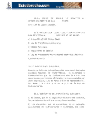 17.b.- DONDE SE REGULA LO RELATIVO AL
APROVECHAMIENTO DE LAS AGUAS.
Arto.127 de laConstitución.
17.c.-REGULACION LEGAL CIVIL Y ADMINISTRATIVA
CON RESPECTO AL DOMINIO DE LAS AGUAS.
a) Artos.579 al588 Código Civil
b) Ley de Transformación Agraria
c)Código Municipal
d) Reglamento de DIGESA
e) Ley de Protección y Mejoramiento delMedio Ambiente
f)Ley de Minería.
18.-EL DOMINIO DEL SUBSUELO.
Cuando se habla de subsuelo quedan comprendidos todos
aquellos recursos NO RENOVABLES, (ej. minerales e
hidrocarburos) que de conformidad con la C.P.R. son
recursos que pertenecen al Estado, y están regulados por
leyes especiales,(Ley de Minas y Ley de Hidrocarburos).
Ver Arto. 125 C.P.R. y Artos. 4 y 5 de la Ley de
Hidrocarburos.
18.a.-ELEMENTOS DEL DOMINIO DEL SUBSUELO.
a) El Estado, que es el legítimo propietario del subsuelo,
losyacimientos de hidrocarburos y losminerales.
b) Los elementos que se encuentran en el subsuelo,
yacimientos de hidrocarburos y minerales, así como
50
 
