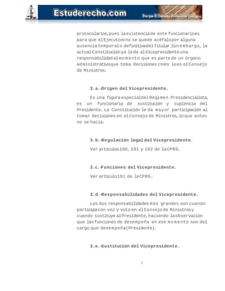 protocolarios,pues laexistenciade este funcionarioes
para que elEjecutivono se quede acéfalopor alguna
ausenciatemporalo definitivadelTitular.Sin embargo, la
actualConstituciónya leda alVicepresidente una
responsabilidadalmo mento que es parte de un órgano
administrativoque toma decisiones como loes elConsejo
de Ministros.
3.a.-Origen del Vicepresidente.
Es una figura especialdelRégimen Presidencialista,
es un funcionario de sustitución y suplencia del
Presidente. La Constitución le da mayor participación al
tomar decisiones en elConsejo de Ministros,loque antes
no se hacia.
3.b.-Regulación legal del Vicepresidente.
Ver artículos190, 191 y 192 de laCPRG.
3.c.-Funciones del Vicepresidente.
Ver artículo191 de laCPRG.
3.d.-Responsabilidades del Vicepresidente.
Las dos responsabilidades más grandes son cuando
participacon voz y voto en elConsejo de Ministrosy
cuando sustituye alPresidente,haciendo laobservación
que lasfunciones de desempeña en ese mo mento son del
cargo que desempeña(Presidente).
3.e.-Sustitución del Vicepresidente.
9
 