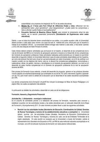sostenibilidad a los proyectos de integración de TIC en las sedes educativas.
          •    Módulo No. 9: 3 horas para Foro Virtual de reflexiones finales y retos; reflexionar con los
               participantes sobre ¿Qué aprendimos? ¿Qué desaprendimos? ¿Cuáles serán los compromisos y
               retos a afrontar cuando finalice el acompañamiento?
          •    Encuentro Nacional de Maestros (Educa Digital); para conocer el componente virtual de este
               evento, ver la sección presentada previamente (Socialización de Experiencias entre sedes
               educativas)

Debido a que no todos los docentes tienen conectividad en sus sedes, o no pueden acceder a ella, la Universidad
deberá proveer a cada sede como mínimo una copia de todo el material del curso virtual para que el docente lo
trabaje en la modalidad “off line”. La Universidad deberá entregar este material a cada sede, a más tardar cuarenta
y cinco (45) días después de haber firmado el contrato.

Cada módulo deberá contener actividades que promuevan en el maestro, el desarrollo de las competencias de la
ruta de formación del MEN en el momento de apropiación personal e iniciarse en el desarrollo de las competencias
del momento de apropiación profesional. Estas actividades realizadas autónomamente por el maestro le permitirán
desarrollar el siguiente módulo; la Universidad debe tener copia de estas actividades desarrolladas por los maestros,
así como del producto final del curso virtual (el cual será propuesto por cada Universidad), con el fin de certificar si el
maestro cumplió con los objetivos del mismo; esto es, si alcanzó las competencias pedagógicas, comunicativas y
colaborativas, éticas, de gestión, técnicas y tecnológicas en el momento de apropiación personal y se inició en el
desarrollo de estas mismas competencias en el momento de apropiación profesional de la ruta de apropiación
docente del MEN.

Este proceso de formación busca además, a través del desarrollo de proyectos, generar en las prácticas docentes
nuevos métodos de enseñanza/aprendizaje que contemplen el uso de las TIC como instrumento cognitivo (aprender
con las TIC) para incidir sobre la calidad de la educación que se desarrolla en las sedes educativas acompañadas
por CPE.

Los demás componentes de la formación virtual/off line incluyen la estrategia de Mesa de Apoyo Pedagógico y la
página Web, los cuales se explicarán más adelante.


A continuación se detallan las actividades a desarrollar en cada una de las obligaciones:

Formación, Asesoría y Seguimiento Presencial

Actividad No. 1: Alistamiento – municipal e institucional
Es el conjunto de actividades previas a la realización del proceso de formación, necesarias para convocar y
establecer acuerdos con las autoridades locales y las sedes educativas para un adecuado desarrollo de la Etapa
de Formación y Acompañamiento 2011. En este momento se deben llevar a cabo las siguientes actividades:

    •    Reunión con las autoridades locales (Secretarios de Educación, Coordinadores de Calidad, Gerentes
         de Nuevas Tecnologías y rectores de los establecimientos educativos a acompañar): la Universidad
         deberá reunirse con las autoridades locales (Alcaldes, Secretarios de Educación, Coordinadores de
         Calidad, Gerentes de Nuevas Tecnologías y rectores) de cada una de las Entidades Territoriales de la
         región adjudicada. En esta reunión es necesario que la Universidad, a través del formador, solicite al
         representante de la Secretaría de Educación el PEI y el PMI de cada institución educativa acompañada en el
         municipio, con el fin de articular el proceso de formación con estos planes institucionales.
 