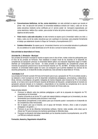 •   Comunicaciones telefónicas, vía fax, correo electrónico: con esta actividad se espera que durante el
        primer mes de ejecución del contrato, la Universidad establezca contacto con t odas y cada una de las
        sedes educativas mediante correo certificado por el servicio postal de mensajería especializada, por
        correo electrónico, teléfono fijo o celular, para acordar la fecha del primer encuentro formal y presentar los
        objetivos de dicha reunión.

    •   Visita inicial a cada sede educativa: en este momento se espera que la Universidad realice una visita a
        todas y cada una de las sedes educativas que van a participar en el proceso para presentar formalmente
        el trabajo que adelantarán durante la Etapa de Formación y Acompañamiento 2011.

    •   Cartelera Informativa: Se espera que la Universidad dinamice con la comunidad educativa la publicación
        de una cartelera en la sede beneficiada con el fin de dar a conocer el avance del proceso.

Esta actividad se desarrollará en 8 horas.

Actividad No. 2: Nivelación - Municipal
Son jornadas de formación municipal en donde se espera como lo dice el ítem, nivelar a todos los participantes para
el inicio de las jornadas de formación. Para establecer el estado inicial de los docentes en el desarrollo de
competencias de apropiación personal, la Universidad deberá aplicar una evaluación diagnóstica según el modelo
diseñado por Computadores para Educar. En estas jornadas se desarrollarán las competencias propias del
momento de apropiación personal de la ruta de formación docente con TIC, del MEN. Al finalizar este proceso de
nivelación, la Universidad deberá aplicar de nuevo una evaluación que le permita establecer los avances de los
docentes participantes, en el desarrollo de tales competencias. Esta actividad se desarrollará en 16 horas.

 Actividades 3 a 9
Las jornadas de formación sumarán 56 horas de formación para el uso y apropiación de TIC en el contexto escolar y
se realizarán a nivel municipal con el fin de desarrollar competencias pedagógicas, comunicativas y colaborativas,
éticas, técnicas y tecnológicas y de gestión, trabajadas de manera integrada, para incorporar las TIC en el contexto
escolar, en el marco de la ruta de formación docente del Ministerio de Educación, complementando el momento de
apropiación personal (iniciado en la nivelación) y desarrollando en los docentes las competencias de la ruta de
apropiación profesional. Se deben realizar 7 jornadas de formación de 9 horas cada una.

Estas jornadas deberán:
     • Promover la reflexión sobre las prácticas pedagógicas a partir de la propuesta de integración de TIC
          presentada por la Universidad
     • Enseñar al docente el uso de las TIC a partir del material didáctico entregado por la Universidad y de otras
          herramientas que el docente puede encontrar a nivel virtual
     • Desarrollarse principalmente a nivel práctico para que el docente pueda ir avanzando en el desarrollo de
          las competencias antes mencionadas.
     • Ser el espacio para que el docente, con el apoyo del formador, formule y lleve a cabo el proyecto
          pedagógico o de gestión (…)
     • Promover el uso de las diferentes herramientas (software, Internet, redes sociales, entre otras) que le
          ofrecen las TIC para el proceso de enseñanza aprendizaje en diferentes áreas.
     • Favorecer la articulación del trabajo desarrollado por los docentes durante el acompañamiento, con el PEI
          y el PMI de la institución educativa

Formación, Asesoría y Seguimiento virtual/off line
 