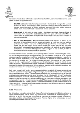 Con relación a las actividades de formación y acompañamiento virtual/off line, la Universidad deberá tener en cuenta
para su cotización, los siguientes recursos:

    •    Sitio WEB: se debe cotizar el diseño, montaje, sostenimiento y dinamización de una página Web que preste
         el servicio de Mesa de apoyo pedagógico (MAP); promocione el desarrollo de actividades de formación en
         Web y el uso de herramientas de software social como foros, chat, Wikis, redes sociales, entre otras;
         también deberá promover la formación y fortalecimiento de redes de maestros.

    •    Curso Virtual: Se debe cotizar el diseño, montaje y dinamización de un curso virtual de 40 horas de
         intensidad en donde se desarrollen los 9 módulos descritos en el aparte de formación virtual/off line así
         como el diseño del material para la estrategia off line, en caso de que la sede educativa a acompañar no
         cuente con conectividad.

    •    Mesa de Apoyo Pedagógico – MAP: La Universidad deberá cotizar la puesta en marcha de una
         estrategia de comunicación con las sedes beneficiadas a través de una línea telefónica
         ( preferiblemente gratuita) o una cuenta de VOIP, habilitada para funcionar en horas laborales y días
         hábiles, que debe ser atendida por una persona idónea para el cargo (según el perfil mencionado
         anteriormente), orientada a brindar apoyo a procesos pedagógicos y de gestión de las sedes educativas
         acompañadas. La Universidad deberá presentar a CPE un registro en hoja de cálculo, de todas las
         llamadas realizadas y recibidas y del respectivo seguimiento.

El servicio vía Internet así como el prestado a través de línea fija deberá funcionar en horas laborales y días hábiles,
que debe ser atendida por personas idóneas para el cargo (con una carrera afín con el uso de TIC en contextos
escolares; ver perfil en el equipo humano solicitado) que brindarán apoyo a procesos pedagógicos y de gestión de
las sedes educativas acompañadas, que lo soliciten. Esta mesa se trabajará de manera articulada con el
funcionamiento de la página Web y se apoyará en recursos pedagógicos, principalmente, del Portal Educativo
Colombia Aprende y la página de la Universidad, para responder a las inquietudes del docente. A través de esta
última, se pondrán a disposición de los docentes, materiales que respondan y orienten la resolución de las
inquietudes formuladas telefónicamente con el fin de apoyar el desarrollo de los proyectos o de cualquier otro
aspecto relacionado con el proceso de formación y acompañamiento.

De la misma manera, la MAP brindará apoyo en aquellas inquietudes que a través del proceso de seguimiento y
evaluación requieran asesoría pedagógica o logística en algún proceso institucional de la sede acompañada o
invitada. Esta línea también atenderá a sedes educativas participantes en la estrategia de formación del Programa
en años anteriores (específicamente en la que se denominaba Fase de Profundización). En la MAP los docentes
también podrán reportar los casos de daños de sus equipos una vez hayan hecho el respectivo reporte en la Mesa
de Ayuda Técnica. La Universidad hará seguimiento a estos casos por medio de los formadores, para garantizar que
se haga efectiva la garantía y el mantenimiento y reportará a CPE cuando esto haya ocurrido. De otro lado, en dos
momentos del desarrollo de la Etapa de Formación y Acompañamiento Educativo, (cuando se haya avanzado en un
50% de la formación y al finalizar), la MAP debe consultar a los docentes sobre la calidad de la formación recibida y
el nivel de satisfacción con respecto a ésta.


Red de Universidades

Las Universidades encargadas de desarrollar la Etapa de Formación y Acompañamiento Educativo, así como su
equipo de formación harán parte de una red, cuyo propósito es el fortalecimiento de la educación gracias a la
integración de las TIC. Esta red tiene como objetivo el intercambio de propuestas, modelos, conocimientos,
aprendizajes, alrededor de las políticas promovidas por el Programa. Algunas de las actividades que se deben
desarrollar para concretar el objetivo de la red son:
 