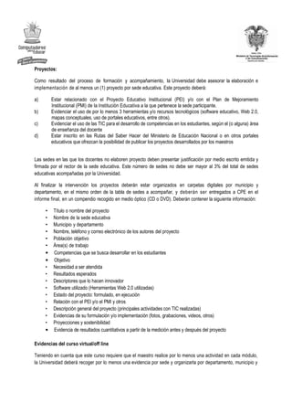 Proyectos:

Como resultado del proceso de formación y acompañamiento, la Universidad debe asesorar la elaboración e
implementación de al menos un (1) proyecto por sede educativa. Este proyecto deberá:

a)       Estar relacionado con el Proyecto Educativo Institucional (PEI) y/o con el Plan de Mejoramiento
         Institucional (PMI) de la Institución Educativa a la que pertenece la sede participante.
b)       Evidenciar el uso de por lo menos 3 herramientas y/o recursos tecnológicos (software educativo, Web 2.0,
         mapas conceptuales, uso de portales educativos, entre otros).
c)       Evidenciar el uso de las TIC para el desarrollo de competencias en los estudiantes, según el (o alguna) área
         de enseñanza del docente
d)       Estar inscrito en las Rutas del Saber Hacer del Ministerio de Educación Nacional o en otros portales
         educativos que ofrezcan la posibilidad de publicar los proyectos desarrollados por los maestros


Las sedes en las que los docentes no elaboren proyecto deben presentar justificación por medio escrito emitida y
firmada por el rector de la sede educativa. Este número de sedes no debe ser mayor al 3% del total de sedes
educativas acompañadas por la Universidad.

Al finalizar la intervención los proyectos deberán estar organizados en carpetas digitales por municipio y
departamento, en el mismo orden de la tabla de sedes a acompañar, y deberán ser entregados a CPE en el
informe final, en un compendio recogido en medio óptico (CD o DVD). Deberán contener la siguiente información:

     •    Título o nombre del proyecto
     •    Nombre de la sede educativa
     •    Municipio y departamento
     •    Nombre, teléfono y correo electrónico de los autores del proyecto
     •    Población objetivo
     •    Área(s) de trabajo
     •    Competencias que se busca desarrollar en los estudiantes
     •    Objetivo
     •    Necesidad a ser atendida
     •    Resultados esperados
     •    Descriptores que lo hacen innovador
     •    Software utilizado (Herramientas Web 2.0 utilizadas)
     •    Estado del proyecto: formulado, en ejecución
     •    Relación con el PEI y/o el PMI y otros
     •    Descripción general del proyecto (principales actividades con TIC realizadas)
     •    Evidencias de su formulación y/o implementación (fotos, grabaciones, videos, otros)
     •    Proyecciones y sostenibilidad
     •    Evidencia de resultados cuantitativos a partir de la medición antes y después del proyecto

Evidencias del curso virtual/off line

Teniendo en cuenta que este curso requiere que el maestro realice por lo menos una actividad en cada módulo,
la Universidad deberá recoger por lo menos una evidencia por sede y organizarla por departamento, municipio y
 