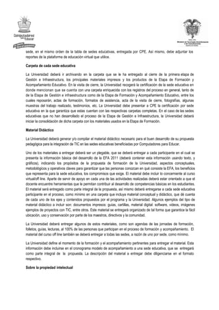 sede, en el mismo orden de la tabla de sedes educativas, entregada por CPE. Así mismo, debe adjuntar los
reportes de la plataforma de educación virtual que utilice.

Carpeta de cada sede educativa

La Universidad deberá ir archivando en la carpeta que se le ha entregado al cierre de la primera etapa de
Gestión e Infraestructura, los principales materiales impresos y los productos de la Etapa de Formación y
Acompañamiento Educativo. En la visita de cierre, la Universidad recogerá la certificación de la sede educativa en
donde mencionan que se cuenta con una carpeta enriquecida con los registros del proceso en general, tanto de
de la Etapa de Gestión e infraestructura como de la Etapa de Formación y Acompañamiento Educativo, entre los
cuales reposarán, actas de formación, formatos de asistencia, acta de la visita de cierre, fotografías, algunas
muestras del trabajo realizado, testimonios, etc. La Universidad debe presentar a CPE la certificación por sede
educativa en la que garantiza que estas cuentan con las respectivas carpetas completas. En el caso de las sedes
educativas que no han desarrollado el proceso de la Etapa de Gestión e Infraestructura, la Universidad deberá
iniciar la consolidación de dicha carpeta con los materiales usados en la Etapa de Formación.

Material Didáctico

La Universidad deberá generar y/o compilar el material didáctico necesario para el buen desarrollo de su propuesta
pedagógica para la integración de TIC en las sedes educativas beneficiadas por Computadores para Educar.

Uno de los materiales a entregar deberá ser un plegable, que se deberá entregar a cada participante en el cual se
presenta la información básica del desarrollo de la EFA 2011 (deberá contener esta información usando texto, y
gráficos), indicando los propósitos de la propuesta de formación de la Universidad, aspectos conceptuales,
metodológicos y operativos claves para garantizar que las personas conozcan en qué consiste la EFA, los beneficios
que representa para la sede educativa, los compromisos que exige. El material debe incluir lo concerniente al curso
virtual/off line. Aparte de servir de apoyo en cada una de las actividades realizadas deberá estar orientado a que el
docente encuentre herramientas que le permitan contribuir al desarrollo de competencias básicas en los estudiantes.
El material será entregado como parte integral de la propuesta, así mismo deberá entregarse a cada sede educativa
participante en el proceso, como mínimo en una carpeta que incluya material conceptual y didáctico, que dé cuenta
de cada uno de los ejes y contenidos propuestos por el programa y la Universidad. Algunos ejemplos del tipo de
material didáctico a incluir son: documentos impresos: guías, cartillas, material digital: software, videos, imágenes
ejemplos de proyectos con TIC, entre otros. Este material se entregará organizado de tal forma que garantice la fácil
ubicación, uso y conservación por parte de los maestros, directivos y la comunidad.

La Universidad deberá entregar algunos de estos materiales, como son agendas de las jornadas de formación,
folletos, guías, lecturas, al 100% de las personas que participan en el proceso de formación y acompañamiento. El
material del curso off line también se deberá entregar a todas las sedes, a razón de uno por sede, como mínimo.

La Universidad define el momento de la formación y el acompañamiento pertinentes para entregar el material. Esta
información debe incluirse en el cronograma modelo de acompañamiento a una sede educativa, que se entregará
como parte integral de la propuesta. La descripción del material a entregar debe diligenciarse en el formato
respectivo.

Sobre la propiedad intelectual
 