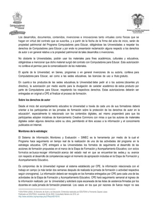 Los desarrollos, documentos, contenidos, invenciones e innovaciones tanto virtuales como físicas que se
hagan en virtud del contrato que se suscriba, y a partir de la fecha de la firma del acta de inicio, serán de
propiedad patrimonial del Programa Computadores para Educar, obligándose las Universidades a respetar los
derechos de Computadores para Educar y por ende no presentarán reclamación alguna respecto a los derechos
de autor o en general relativa a la propiedad patrimonial de tales desarrollos o invenciones.

No obstante la Universidades, podrán usar los materiales para fines académicos, culturales y educativos,
obligándose a mencionar que dicho material surgió del contrato con Computadores para Educar. Esta autorización
no conlleva el permiso para la comercialización de los materiales.

El aporte de la Universidad, en bienes, programas o en general invenciones de su autoría, conlleva para
Computadores para Educar, así como a las sedes educativas, las licencias de uso a título gratuito.

En cuanto a los productos de las sedes educativas, la Universidad debe pedir al o los autores (docentes y/o
directivo), la autorización por medio escrito para la divulgación de carácter académico de estos producto por
parte de Computadores para Educar, respetando los respectivos derechos. Estas autorizaciones deberán ser
entregadas en original a CPE al finalizar el proceso de formación.

Sobre los derechos de autor

Desde el inicio del acompañamiento educativo la Universidad a través de cada uno de sus formadores deberá
orientar a los participantes en las jornadas de formación sobre la protección de los derechos de autor en la
educación5, especialmente lo relacionado con los contenidos digitales, así mismo propenderá para que los
participantes adopten iniciativas de licenciamiento Creative Commons con miras a que los autores de materiales
digitales cedan algunos derechos sobre su obra, permitiendo el libre acceso a la información y el conocimiento
publicados en Internet.

Monitoreo de la estrategia:

El Sistema de Información, Monitoreo y Evaluación – SIMEC es la herramienta por medio de la cual el
Programa hace seguimiento en tiempo real de la realización de una de las actividades del programa en la
estrategia educativa. CPE entregará a las Universidades los formatos de seguimiento al desarrollo de las
acciones de formación propuestas en el marco de la Etapa de Formación y Acompañamiento Educativo; con estos
formatos se busca recoger información acerca del estado real en que se encuentran las sedes, y su avance
con respecto al desarrollo de competencias según el momento de apropiación incluidas en la Etapa de Formación y
Acompañamiento Educativo.

Es compromiso de la Universidad ingresar al sistema establecido por CPE, la información relacionada con el
trabajo en campo (a más tardar dos semanas después de realizada la jornada de formación o actividad respectiva
según cronograma). La información deberá ser recogida en los formatos entregados por CPE para cada una de las
actividades de la Etapa de Formación y Acompañamiento Educativo. CPE hará seguimiento semanal al ingreso de
la información realizado por la Universidad y solicitará copia escaneada de las listas de asistencia firmadas por los
docentes en cada jornada de formación presencial. Los casos en los que por razones de fuerza mayor no sea

5 EDUTEKA (2002). El Derecho de Autor y la Educación. Entrevista realizada por EDUTEKA a Fernando Zapata López

Publicado en EDUTEKA: noviembre 30 de 2002. Consultado febrero de 2010, en
http://www.eduteka.org/reportaje.php3?ReportID=0016
 