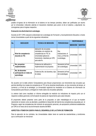 posible el ingreso de la información en el sistema en los tiempos previstos, deben ser justificados por escrito
por la Universidad, indicando además el mecanismo diseñado para poner al día el sistema y adjuntando los
cronogramas para el ingreso respectivo.

Evaluación de efectividad de la estrategia:

Durante el 2011 CPE evaluará la efectividad de la estrategia de Formación y Acompañamiento Educativo a través
de las Universidades a partir de los siguientes indicadores:

                                                                                              RESPONSABLE
No.           INDICADOR                 TECNICA DE MEDICIÓN             PERIODICIDAD
                                                                                          MEDICIÓN GESTIÓN

                                    Aplicación de encuestas
                                    orientadas a la medición de        Dos
    Nivel de competencia            competencias en TIC; la            evaluaciones: al
  1                                                                                         Universidad CPE
    docente en TIC                  Universidad aplicara la            inicio y al final de
                                    herramienta diseñada por CPE       la estrategia.
                                    para este fin.

      No. proyectos                 Evidencia de calificación e        Semestral (al final
  2                                                                                        Universidad CPE
      implementados                 implementación de proyectos        de la estrategia)

    No. de docentes
                                    Evidencia (No. de docentes y tipo Semestral (al final
  3 participando en redes de                                                              Universidad CPE
                                    de redes)                         de la estrategia)
    aprendizaje



De acuerdo con la tabla anterior Computadores para Educar proporcionara una herramienta tipo encuesta que
permita identificar los niveles de competencia en TIC de los docentes beneficiados, en dos momentos de tiempo, al
comienzo y al final de la estrategia. La Universidad registrará los resultados en el Sistema de información de
Computadores para Educar y entregará en medio óptico las encuestas aplicadas.

Lo anterior dará como resultado un informe entregable de medición de indicadores de impacto junto con el
respectivo análisis gerencial y la formulación de planes de mejoramiento para cada indicador.

El proponente deberá presentar como parte de la propuesta un plan metodológico en el que se muestre
claramente la manera como se abordará y posibilitará el desarrollo del total de las competencias propuestas por el
Programa, según las competencias del momento de apropiación personal y de apropiación profesional establecidas
por CPE en el marco de la ruta de formación docente del MEN.

ASPECTOS A TENER EN CUENTA PARA EL DESARROLLO DE LA ETAPA DE FORMACIÓN

Para la ejecución de los contratos, las Universidades deben tener en cuenta las características y condiciones
que a continuación se mencionan:
 