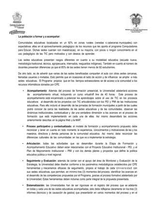 La población a formar y a acompañar:

Comunidades educativas localizadas en un 92% en zonas rurales (veredas o cabeceras municipales); con
expectativas altas en el aprovechamiento pedagógico de los recursos que les aporta el programa Computadores
para Educar. Dichas sedes cuentan con maestros(as), en su mayoría, con pocos o ningún conocimiento en el
uso pedagógico de las TIC pero motivados y con deseos de aprender.

Las sedes educativas presentan rasgos diferentes en cuanto a su modalidad educativa (escuela nueva,
metodología tradicional, técnica, agropecuaria, internados, resguardos indígenas). También en cuanto al número de
docentes presentan diferencias ya que el 85% de las sedes tienen menos de 60 estudiantes.

De otro lado, es de advertir que varias de las sedes beneficiadas comparten el aula con otras sedes cercanas,
llamadas usuarias o invitadas. Esto permite que en ocasiones el radio de acción y de influencia se amplíe a más
sedes educativas. El Programa propicia que en los tiempos extraescolares se dé acceso a la comunidad a los
recursos informáticos donados por CPE.

    •   Acompañamiento: Además del proceso de formación presencial, la Universidad adelantará acciones
        de acompañamiento virtual, incluyendo un curso virtual/off line de 40 horas. Este proceso de
        acompañamiento está encaminado a potenciar los aprendizajes sobre el uso de TIC en los procesos
        educativos al desarrollo de los proyectos con TIC articulándolos con los PEI y PMI de las Instituciones
        educativas. Para ello incluirá el desarrollo de las jornadas de formación municipales a partir de las cuales
        podrá conocer de cerca las realidades de las sedes educativas y de las comunidades, observar las
        dinámicas institucionales, contextualizar y dar una verdadera dimensión a los avances en el proceso de
        formación que está implementando en cada una de ellas. Así mismo desarrollará las acciones
        anteriormente descritas en la página Web y la MAP.

   •    Proceso participativo y contextualizado: el modelo de formación y acompañamiento propuesto debe
        reconocer y tener en cuenta en todo momento la experiencia, conocimientos y motivaciones de las y los
        maestros, directivos y demás personas de la comunidad educativa. Así mismo debe reconocer las
        diferencias culturales de las comunidades en las que va a implementar la estrategia.

   •    Articulación: todas las actividades que se desarrollan durante la Etapa de Formación y
        Acompañamiento Educativo deben estar relacionadas con el Proyecto Educativo Institucional - PEI, y el
        Plan de Mejoramiento Institucional – PMI y con los demás planes y proyectos que define la política
        educativa pública a nivel regional.

   •    Seguimiento y Evaluación: además de contar con el apoyo del área de Monitoreo y Evaluación de la
        Estrategia, la Universidad debe diseñar conforme a los parámetros metodológicos establecidos por CPE
        herramientas y mecanismos eficaces de seguimiento, propios al trabajo de cada U n i v e r s i d a d con
        sus sedes educativas, que permitan, en mínimo tres (3) momentos del proceso, identificar los avances en
        el desarrollo de las competencias propuestas por el Programa, gracias al proceso formativo adelantado por
        la Universidad. Estas herramientas deben incluirse como parte integral de la propuesta presentada.

   •    Sistematización: las Universidades han de ser rigurosas en el registro del proceso que se adelante
        en todas y cada una de las sedes educativas acompañadas; esto debe reflejarse claramente en los tres (3)
        informes (técnicos y de causación de gastos) que presentarán en varios momentos del proceso y en el
 
