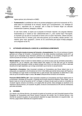 ingreso oportuno de la información en SIMEC.

      •    Fundamentación: la posibilidad de incidir en los procesos pedagógicos a partir de la incorporación de TIC y
           desde éstos en el aprendizaje de los niños(as), requiere que el acompañamiento y las estrategias de
           formación y seguimiento que se propongan para la Etapa de Formación tengan una adecuada
           fundamentación académica, pedagógica y didáctica.

           En este mismo sentido, se espera que la propuesta de formación responda a las preguntas didácticas
           fundamentales que el maestro se hace cotidianamente sobre el ¿ cómo enseñar mejor?. Para lograrlo,
           es importante que sea clara en la propuesta la manera como se usarán instrumentos, software educativo,
           herramientas Web 2.0, formatos, guías, entre otras opciones, que con sencillez y claridad permitan a los
           maestros ganar mayor apropiación y dominio de los conocimientos para apoyar el trabajo pedagógico
           con la integración de las TIC.



V.        ACTIVIDADES ADICIONALES A CARGO DE LA UNIVERSIDAD ACOMPAÑANTE

Registro información durante el proceso de Formación y Acompañamiento: Con el fin de monitorear el impacto
generado por la Etapa de Formación y Acompañamiento en las sedes educativas beneficiadas durante 2011, se
requiere que la Universidad recoja información pertinente de la estrategia, en los formatos entregados por CPE
durante el proceso de formación y la registre en el sistema de información creado para tal fin.

Material didáctico: Cotizar el diseño de material didáctico que servirá de apoyo para las actividades presenciales y
virtuales/off line, que se realizarán; este material deberá estar alojado en el sitio Web para que los docentes
participantes puedan descargarlo; también se deberá entregar como mínimo una copia del curso off line a cada sede
educativa de la región adjudicada, que no tenga conectividad o que el servicio no sea permanente.

Capacitación a formadores: Cada Universidad contratada por Computadores para Educar deberá incluir en el
presupuesto una capacitación a los formadores de mínimo 3 días hábiles para abordar temas propios del Programa y
de la estrategia en el lugar donde la Universidad tiene su sede principal. Esta capacitación se deberá llevar a cabo
antes de que los formadores salgan a campo. Ver anexo 3 (Requerimientos formación de formadores)

Promoción EDUCA DIGITAL 2011: Cada Universidad contratada por Computadores para Educar deberá incluir en
el presupuesto, actividades de Promoción y Publicidad del Encuentro Nacional de Maestros “Educa Digital”, que se
llevará a cabo en el mes de Noviembre de 2011 en Bogotá. La difusión de este evento se hará en un periódico de
circulación regional, emisoras comunitarias y en la página Web del contrato. Estas actividades se reportarán en los
respectivos informes técnicos y de causación de gastos. El área de Comunicaciones de CPE dará las orientaciones
para estas actividades.


VI.       INFORMES
Con relación a los informes técnicos y de causación de gastos se ha previsto que cada Universidad presente al Área
Pedagógica de Computadores para Educar durante la ejecución del contrato, tres (3) informes técnicos y tres
informes de causación de gastos, de cuya aprobación dependen los pagos relacionados en la siguiente tabla. Los
informes y pagos estarán distribuidos de la siguiente manera:
 