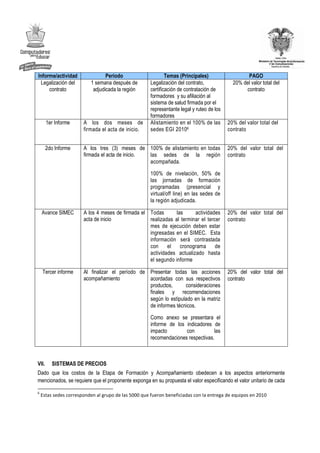 Informe/actividad                Periodo                      Temas (Principales)                  PAGO
 Legalización del         1 semana después de         Legalización del contrato,             20% del valor total del
     contrato              adjudicada la región       certificación de contratación de            contrato
                                                      formadores y su afiliación al
                                                      sistema de salud firmada por el
                                                      representante legal y ruteo de los
                                                      formadores
       1er Informe     A los dos meses de             Alistamiento en el 100% de las       20% del valor total del
                       firmada el acta de inicio.     sedes EGI 20106                      contrato


       2do Informe     A los tres (3) meses de 100% de alistamiento en todas               20% del valor total del
                       firmada el acta de inicio. las sedes de la región                   contrato
                                                  acompañada.

                                                      100% de nivelación, 50% de
                                                      las jornadas de formación
                                                      programadas (presencial y
                                                      virtual/off line) en las sedes de
                                                      la región adjudicada.

    Avance SIMEC       A los 4 meses de firmada el Todas       las     actividades         20% del valor total del
                       acta de inicio              realizadas al terminar el tercer        contrato
                                                   mes de ejecución deben estar
                                                   ingresadas en el SIMEC. Esta
                                                   información será contrastada
                                                   con     el    cronograma      de
                                                   actividades actualizado hasta
                                                   el segundo informe

    Tercer informe     Al finalizar el período de Presentar todas las acciones             20% del valor total del
                       acompañamiento             acordadas con sus respectivos            contrato
                                                  productos,      consideraciones
                                                  finales y recomendaciones
                                                  según lo estipulado en la matriz
                                                  de informes técnicos.

                                                      Como anexo se presentara el
                                                      informe de los indicadores de
                                                      impacto        con          las
                                                      recomendaciones respectivas.



VII.     SISTEMAS DE PRECIOS
Dado que los costos de la Etapa de Formación y Acompañamiento obedecen a los aspectos anteriormente
mencionados, se requiere que el proponente exponga en su propuesta el valor especificando el valor unitario de cada

6
    Estas sedes corresponden al grupo de las 5000 que fueron beneficiadas con la entrega de equipos en 2010
 