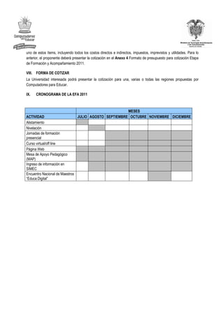 uno de estos ítems, incluyendo todos los costos directos e indirectos, impuestos, imprevistos y utilidades. Para lo
anterior, el proponente deberá presentar la cotización en el Anexo 4 Formato de presupuesto para cotización Etapa
de Formación y Acompañamiento 2011.

VIII. FORMA DE COTIZAR
La Universidad interesada podrá presentar la cotización para una, varias o todas las regiones propuestas por
Computadores para Educar.

IX.   CRONOGRAMA DE LA EFA 2011



                                                         MESES
ACTIVIDAD                         JULIO AGOSTO SEPTIEMBRE OCTUBRE NOVIEMBRE DICIEMBRE
Alistamiento
Nivelación
Jornadas de formación
presencial
Curso virtual/off line
Página Web
Mesa de Apoyo Pedagógico
(MAP)
Ingreso de información en
SIMEC
Encuentro Nacional de Maestros
“Educa Digital”
 
