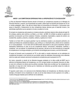 ANEXO 1 LAS COMPETENCIAS ESPERADAS PARA LA APROPIACIÓN DE TIC EN EDUCACIÓN7

La Ruta de Desarrollo Profesional Docente articula la formación por competencias propuesta por el Ministerio de
Educación Nacional, y propone, que el aprendizaje que pueden y deben lograr los docentes para apropiar las TIC con
un sentido pedagógico, debe ir más allá del manejo básico de herramientas de información y comunicación para
apoyar el desarrollo y fortalecimiento de otras competencias básicas decisivas para el desarrollo humano y los
aprendizajes significativos que se apropian en el aula y se aplican en la vida.

El concepto de competencias está presente en el sistema educativo colombiano desde la última década del siglo XX.
Sin embargo, podemos sólo remitirnos a la Misión y a la Visión del MEN. En la Misión se plantea la urgencia de
garantizar una educación que forme ciudadanos “honestos, competentes, responsables y capaces de construir una
sociedad feliz, equitativa, productiva, competitiva, solidaria y orgullosa de sí misma”.

También en la Visión 2010, se propone garantizar “que los colombianos accedan a una educación pertinente y de
calidad que fortalezca las competencias básicas y que contribuya a un desempeño ético y efectivo de los ciudadanos
en un mundo globalizado”. Y en la Visión 2019 de 2006 también está presente no sólo que los estudiantes “alcancen
desempeños satisfactorios en cada una de las competencias básicas: comunicación, matemáticas, científicas y
ciudadanas”, sino que además “la competitividad de las personas y del país se ha visto favorecida por el desarrollo
de competencias en una lengua extranjera y por el dominio de tecnologías para el acceso y uso de la información”.

El equipo de formación para la apropiación de TIC no sólo realizó un estudio relacionado con los estándares de
competencias formulados a nivel nacional sino que también rastreó los estándares internacionales como referentes
sobre los cuales será necesario estructurar la propuesta de competencias para la apropiación de TIC.

Así mismo, emprendió un estudio de los diferentes lenguajes empleados en la última cartilla del MEN8 para la
definición de Estándares Básicos de Competencias, con el fin de lograr también una alineación discursiva con ellas,
en aras de la unificación de criterios para las políticas nacionales. Desde ésta se señala que “las competencias se
desarrollan a lo largo de la vida” mientras que los “estándares son referentes que permiten evaluar los niveles de
desarrollo de las competencias…”

El siguiente cuadro ilustra, en la estructura de los Estándares Básicos de Competencias, los diferentes modos de
abordaje y formulación de las competencias en cada una de las áreas básicas tal como aparecen en la cartilla, y
muestra el lenguaje empleado para la definición de los estándares.


7 Extraído del Documento Apropiación de TIC en el desarrollo profesional docente Versión 2.0 de 2008, Ruta de desarrollo profesional docente para el uso de
nuevas tecnologías, Ministerio de Educación Nacional.
8 Ministerio de Educación Nacional. Estándares Básicos de Competencias en Lenguaje, Matemáticas, Ciencias y

Ciudadanas. Guía sobre lo que los estudiantes deben saber y saber hacer con lo que aprenden. Cuaderno N° 3. Mayo
2006. ISBN 958-691-290-6
 