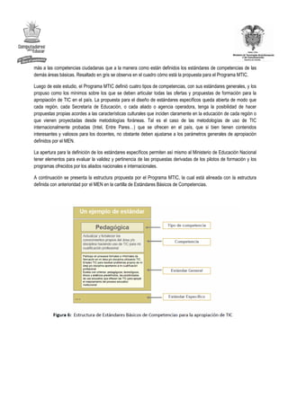 más a las competencias ciudadanas que a la manera como están definidos los estándares de competencias de las
demás áreas básicas. Resaltado en gris se observa en el cuadro cómo está la propuesta para el Programa MTIC.

Luego de este estudio, el Programa MTIC definió cuatro tipos de competencias, con sus estándares generales, y los
propuso como los mínimos sobre los que se deben articular todas las ofertas y propuestas de formación para la
apropiación de TIC en el país. La propuesta para el diseño de estándares específicos queda abierta de modo que
cada región, cada Secretaría de Educación, o cada aliado o agencia operadora, tenga la posibilidad de hacer
propuestas propias acordes a las características culturales que inciden claramente en la educación de cada región o
que vienen proyectadas desde metodologías foráneas. Tal es el caso de las metodologías de uso de TIC
internacionalmente probadas (Intel, Entre Pares…) que se ofrecen en el país, que si bien tienen contenidos
interesantes y valiosos para los docentes, no obstante deben ajustarse a los parámetros generales de apropiación
definidos por el MEN.

La apertura para la definición de los estándares específicos permiten así mismo al Ministerio de Educación Nacional
tener elementos para evaluar la validez y pertinencia de las propuestas derivadas de los pilotos de formación y los
programas ofrecidos por los aliados nacionales e internacionales.

A continuación se presenta la estructura propuesta por el Programa MTIC, la cual está alineada con la estructura
definida con anterioridad por el MEN en la cartilla de Estándares Básicos de Competencias.
 