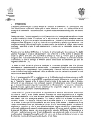 I.    INTRODUCCIÓN
El Programa Computadores para Educar del Ministerio de Tecnologías de la Información y las Comunicaciones, tiene
como misión contribuir al cierre de la brecha digital en el País, mediante el acceso, uso y aprovechamiento de las
tecnologías de la información y las comunicaciones (TIC) en los establecimientos educativos públicos del Territorio
Nacional.

Para lograr su misión, Computadores para Educar (CPE) ha desarrollado una estrategia de Acceso y Formación para
la apropiación pedagógica de las TIC que busca, por un lado, apoyar a las comunidades beneficiarias para que
logren disponer de las condiciones necesarias (principalmente técnicas y logísticas) con el fin de recibir la dotación de
equipos que ofrece el Programa, y por el otro, desarrollar un acompañamiento pedagógico que les permita a los
beneficiarios obtener el máximo provecho de los recursos entregados, con el objetivo de fortalecer los procesos de
enseñanza y aprendizaje propios de cada establecimiento y acordes con las necesidades propias de las
comunidades.

Alineados con el plan Sectorial del Ministerio de Tecnologías de la Información y las Comunicaciones, Vive Digital
Colombia, “Tecnología en la vida de cada Colombiano”; y con fundamento en el Plan Sectorial de Educación del
periodo de gobierno 2010-2014, CPE desarrollará la estrategia de Acceso y Formación para la apropiación
pedagógica de las TIC en las sedes beneficiarias de 2.011, las cuales incluyen estrategias de penetración, reposición
y densificación; así como la estrategia de formación para las sedes dotadas de computadores, por parte del
Programa durante el año 2.010.

Las sedes educativas de carácter público se constituyen en un escenario privilegiado para iniciar procesos
sostenibles de uso y apropiación de las TIC. De esta manera, CPE mediante su Estrategia de Acceso y Formación en
alianza estratégica con Universidades y/o Centros de Investigación y Desarrollo Tecnológico, se constituye en un
recurso fundamental para contribuir a mejorar la calidad de vida en las zonas más apartadas de la geografía nacional
y en promover el desarrollo del País.

En los 10 años de su gestión, CPE ha beneficiado a más de 22.600 sedes educativas públicas ubicadas en los 32
departamentos de Colombia con cerca de 291.000 computadores entregados. Adicionalmente, es importante anotar
que el Programa ha impulsado la idea de obtener el mejor provecho de los equipos que recibe en donación,
estimulando con esta estrategia una visión amplia de la protección del medio ambiente, gracias al reuso de equipos
que en otras condiciones serían dispuestos inadecuadamente en rellenos sanitarios y en basureros a cielo abierto,
generando impactos negativos sobre el medio ambiente por los componentes peligrosos que ellos poseen y
desaprovechando su potencial como herramientas educativas.

Durante el año 2011 y con el fin de contribuir al cumplimiento de las metas del Plan Sectorial de Educación
“Educación de Calidad” y el Plan Sectorial del Mintic “Vive Digital” del periodo de gobierno actual, el Programa
asumirá el reto de beneficiar a 3.035 sedes educativas que no cuentan con equipos de cómputo en sus instalaciones,
3.466 sedes a través de la estrategia de reposición, 1.133 sedes por densificación, 8035 sedes con la etapa de
formación a docentes y 228 Bibliotecas Públicas y Casas de la Cultura, ubicadas en los 32 departamentos del país,
con la entrega de cerca de 90.000 computadores, así como retomar 16.400 equipos. Lo anterior con el fin de
contribuir de manera significativa a la disminución del indicador de niños por computador llegando a un total de 12
estudiantes por computador en todas las sedes educativas durante el presente cuatrienio. Esta meta se ha trazado
conforme a lo establecido en la planeación estratégica desarrollada por el Programa, según lo estipulado en el plan
de desarrollo del Gobierno Nacional y en concordancia con los propósitos del Ministerio de Tecnologías de la
Información y las Comunicaciones y del Ministerio de Educación, que evidentemente implica el incremento de los
beneficiarios de la Estrategia de Acceso y Formación. Este enorme reto sin duda redundará en el beneficio de miles
de estudiantes, maestros, directivos y comunidad educativa de todo el país.
 