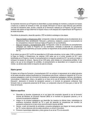 Es importante mencionar que el Programa ha desarrollado su propia estrategia de monitoreo y evaluación de impacto
a través de un sistema de monitoreo en Web, que recopila información en línea en cada institución para alimentar
una base de indicadores antes, durante y después de la intervención realizada por el Programa. De igual manera,
mediante este sistema se logra determinar el impacto incluso un año después de la implementación del Programa en
las sedes educativas.

Para efectos de planeación y desarrollo operativo, CPE ha dividido la estrategia en dos etapas:

        -    Etapa de Gestión e Infraestructura (EGI): corresponde a todas las actividades previas de alistamiento de la
             infraestructura física, sensibilización, motivación y pertenencia, instalación y puesta en funcionamiento de
             los computadores e inducción inicial que realiza el Programa con sus beneficiarios.
        -    Etapa de Formación y Acompañamiento (EFA): Corresponde a todas las actividades de acompañamiento
             pedagógico que realiza el Programa con sus beneficiarios, orientadas al desarrollo de competencias
             (pedagógicas principalmente) que buscan contribuir al mejoramiento de las prácticas docentes con el uso de
             las TIC.

Es de aclarar que para el 2011 la EFA se desarrollará en 8.035 sedes educativas, de las cuales, 5.000 ya recibieron
la Etapa de Gestión e Infraestructura; las restantes 3.035 sedes que en el primer semestre de 2011 serán
beneficiadas por el Programa, iniciarán el acompañamiento en el segundo semestre de 2011 tan pronto se instalen o
entreguen los equipos de cómputo. Algunas de las 3.035 sedes, serán dotadas con computadores portátiles. En las
sedes a las que se les entregarán los portátiles, el acompañamiento se desarrollará con el esquema de aulas
móviles. Las demás sedes tendrán el esquema de aulas de cómputo.


Objetivo general:

El objetivo de la Etapa de Formación y Acompañamiento 2011 es contribuir al mejoramiento de la calidad educativa
en las sedes educativas públicas beneficiadas por Computadores para Educar, mediante la integración de TIC en los
procesos pedagógicos a partir de la formación de docentes por competencias (pedagógicas, técnicas y tecnológicas,
comunicativas y colaborativas, éticas y de gestión) en el marco de la ruta de formación docente del Ministerio de
Educación1, alcanzando el momento de apropiación personal y el momento de apropiación profesional. Esta
formación tiene un componente presencial de 80 horas y un componente virtual de 40 horas para un total de 120
horas de formación.


Objetivos específicos:

        •    Desarrollar en docentes competencias en el uso básico del computador siguiendo la ruta de formación
             docente del Ministerio de Educación Nacional (MEN) en el momento de apropiación personal y en el
             momento de apropiación profesional
        •    Integrar en los procesos pedagógicos que desarrollan los maestros de distintas áreas, metodologías de
             enseñanza innovadoras utilizando las TIC a partir del desarrollo de competencias del momento de
             apropiación profesional en el marco de la ruta de formación docente del MEN.
        •    Generar, a partir del desarrollo de actividades y proyectos pedagógicos que integren de manera pertinente
             las TIC, nuevas relaciones entre las sedes educativas y su entorno comunitario.
        •    Promover el aprendizaje colaborativo y lúdico gracias al uso de las TIC en la educación.
1   Ver Anexo 1
 
