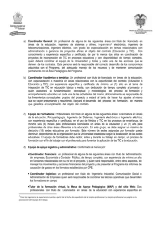 a) Coordinador General: Un profesional de alguna de las siguientes áreas con título de: licenciado en
        áreas de la educación, ingeniero de sistemas y afines, i n g e n ie r o 2 electrónico, ingeniero de
        telecomunicaciones, ingeniero eléctrico, con grado de especialización en temas relacionados con
        administración o gerencia de proyectos afines al objeto del contrato (Educación y TIC). Con
        conocimiento y experiencia específica y certificada, de por lo menos dos años en coordinación de
        proyectos de incorporación de TIC en procesos educativos y con disponibilidad de tiempo completo,
        quien deberá coordinar al equipo de la Universidad y todas y cada una de las acciones que se
        deriven de los contratos. Esta persona será la responsable del correcto desarrollo de los compromisos
        adquiridos con el Programa, del adecuado manejo de los recursos y de mantener comunicación
        permanente con el Área Pedagógica del Programa.

     b) Coordinador Académico o temático: Un profesional con título de licenciado en áreas de la educación,
        con especialización o maestría en áreas relacionadas con la especificidad del contrato (Educación ó
        Educación y TIC); con experiencia específica y certificada de mínimo un (1) año en el tema de
        integración de TIC en educación básica y media, con dedicación de tiempo completo al proyecto y
        quien asesorará la fundamentación conceptual y metodológica del proceso de formación y
        acompañamiento educativo en cada una de las actividades del mismo. Adicionalmente es responsable de
        los lineamientos conceptuales propios del proyecto y estará al tanto de hacer los ajustes al mismo
        que se vayan presentando y requiriendo. Apoyará el desarrollo del proceso de formación, de manera
        que garantice el cumplimiento del objeto del contrato.


     c) Equipo de Formadores: Profesionales con título en alguna de las siguientes áreas: Licenciatura en áreas
        de la educación, Psicopedagogía, Ingeniería de Sistemas, Ingeniería electrónica o Ingeniería eléctrica;
        con experiencia específica y certificada, en el uso de Medios y TIC en los procesos de enseñanza, de
        mínimo seis (6) meses para profesionales licenciados en áreas de la educación y un (1) año para
        profesionales de otras áreas diferentes a la educación. En este grupo, se debe asignar un máximo de
        dieciocho (18) sedes educativas por formador. Este número de sedes asignadas por formador puede
        disminuir, dependiendo de la organización que la Universidad establezca según la localización de las sedes
        educativas. El equipo de formadores debe recibir, antes y durante su trabajo en campo, un proceso de
        formación con el fin de trabajar con el profesorado para fomentar la aplicación de las TIC a la educación.

     d) Equipo de apoyo logístico y administrativo: Conformado al menos por:

           • Coordinador financiero: un profesional de alguna de las siguientes áreas con título de: Administración
             de empresas, Economista o Contador Público, de tiempo completo, con experiencia de mínimo un año
             en funciones relacionadas con su rol en el proyecto, y quien será responsable, entre otros aspectos, de
             manejar los movimientos y acciones financieras del proyecto y de presentar al Programa los informes de
             causación de gastos en los formatos establecidos por CPE.

           • Coordinador logístico: un profesional con título de: Ingeniería Industrial, Comunicación Social o
             Administración de Empresas quien será responsable de coordinar las labores operativas que desarrollen
             los formadores en campo

           • Tutor de la formación virtual, la Mesa de Apoyo Pedagógico (MAP) y del sitio Web: Dos
              profesionales con título de: Licenciados en áreas de la educación con experiencia específica en
2
 Para los ingenieros la experiencia cuenta a partir de la fecha de expedición de la tarjeta profesional. La tarjeta profesional se exigirá en la
postulación del equipo de trabajo.
 