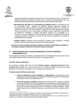 procesos de formación virtual orientada al campo de las TIC en la educación de mínimo 1 año. Estos dos
            profesionales dirigirán la estrategia de formación virtual, orientarán el acompañamiento virtual a los
            docentes y demás integrantes de la comunidad educativa a través de la MAP y del sitio Web.

          • Administrador del Sitio WEB de la Universidad y de la plataforma virtual: Un profesional con título
            en: Comunicación Social,         Ingeniería de Sistemas, Ingeniería Electrónica, Ingeniería de
            Telecomunicaciones, Ingeniería Eléctrica, Administración de Sistemas Informáticos con conocimientos y
            experiencia de mínimo un año en administración y soporte de sitios Web y plataformas de formación
            virtual. Este profesional será el responsable de actualizar y hacer el soporte técnico del sitio Web
            que dispondrá la Universidad; y mantendrá comunicación constante con el responsable de la
            formación virtual, la coordinación y el resto del equipo, para atender las inquietudes de los docentes
            y directivos para brindar herramientas, por medio de este recurso, que potencien los procesos de
            acompañamiento de los docentes.

          • Asistente logístico: Estudiante de último semestre de cualquier carrera profesional o tecnólogo
            graduado, que se encargará de apoyar las labores del coordinador logístico.

      Nota: para el caso de los títulos profesionales expedidos en el exterior se debe adjuntar la apostilla y la
      convalidación respectiva del Ministerio de Educación Nacional de Colombia.


IV.     ESPECIFICACIONES PARA EL ESTUDIO DE MERCADO DE LA ETAPA DE FORMACIÓN Y
        ACOMPAÑAMIENTO 2011
Para el desarrollo de la Etapa de Formación y Acompañamiento 2011, Computadores para Educar requiere que las
Universidades interesadas coticen la formación de docentes en los siguientes aspectos:


Formación, asesoría y seguimiento:

En este aparte la cotización debe incluir los ítems formación, asesoría y seguimiento presencial in situ y
formación virtual u off line, para cada sede educativa en al menos 120 horas dirigidas a docentes, de las cuales
80 deberán ser presenciales y 40 virtuales u off line, distribuidas de la siguiente forma:

Formación presencial (80 horas presenciales):

           •   8 horas de alistamiento (4 horas municipales3 y 4 institucionales4): correspondientes al primer
               acercamiento a las sedes educativas y a las Entidades Territoriales para gestionar la implementación
               de la Etapa de Formación y Acompañamiento 2011.

           •   16 horas de nivelación (municipales): orientadas al uso básico de las TIC y dirigidas a la totalidad
               de las sedes educativas con el fin de prepararlas para la incorporación de estas tecnologías en el
               ámbito educativo. Estas horas de acompañamiento se enmarcan en la etapa de apropiación personal
               de la ruta de formación docente para el uso de TIC, del Ministerio de Educación Nacional. A estas
               jornadas deben asistir como máximo 30 personas; en caso de que sean más, es necesario dividir al
               grupo.
3
  Alistamiento municipal: se realiza en la cabecera municipal con las autoridades locales (alcaldía, representantes de
la Secretaría de Educación encargados del tema de TIC en el municipio, rectores)
4
  Alistamiento institucional: se realiza en la sede educativa con la participación del rector o el coordinador de sede, los
docentes y si es necesario, con otros miembros de la comunidad educativa.
 