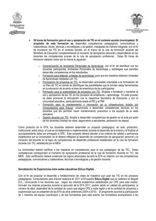 •    56 horas de formación para el uso y apropiación de TIC en el contexto escolar (municipales): El
               propósito de esta formación es desarrollar competencias pedagógicas, comunicativas y
               colaborativas, éticas, técnicas y tecnológicas y de gestión, trabajadas de manera integrada, con el fin
               de incorporar las TIC en el contexto escolar, en el marco de la ruta de formación docente del
               Ministerio de Educación complementando el momento de apropiación personal y desarrollando en los
               docentes las competencias propias de la ruta de apropiación profesional. Estas 56 horas de
               formación deberán incluir por lo menos lo siguiente:

                    o   Caracterización de Ambientes Personales de Aprendizaje: con el fin de identificar con los
                        docentes participantes Ambientes Personales de Aprendizaje y estrategias que permitan
                        desarrollar competencias en los estudiantes.
                    o   Formación para elaborar unidades de aprendizaje: para que los maestros elaboren Unidades
                        de Aprendizaje mediadas con TIC.
                    o   Formulación de proyectos en TIC: se desarrollan actividades orientadas a la formulación de
                        un Plan de TIC en donde se identifiquen las posibilidades que le brindan estas herramientas
                        en la educación de acuerdo al área de enseñanza de los participantes
                    o   Formación para la sostenibilidad de proyectos con TIC: dirigidas a fortalecer y mantener el
                        uso y apropiación de las TIC en los procesos de enseñanza – aprendizaje. En este proceso
                        se debe promover la articulación con la respectiva Secretaría de Educación y con la
                        comunidad educativa, particularmente desde el PEI y el PMI
                    o   Formación para el mantenimiento y renovación de la infraestructura dotada por
                        Computadores para Educar: encaminada a desarrollar competencias técnicas en los
                        docentes que les permitan hacer mantenimiento preventivo a los equipos de la sede
                        educativa.
                    o   Gestión docente con TIC: dirigida a desarrollar competencias de gestión en el aula por parte
                        de los docentes (manejo de notas, seguimiento a estudiantes, planeación de clases)

Como producto de la EFA, los docentes deberán desarrollar un proyecto (pedagógico, de aula, productivo,
institucional, entre otros), el cual se irá elaborando e implementando durante el desarrollo de la misma y al finalizar el
acompañamiento debe ser entregado a CPE. Este proyecto deberá atender a los criterios de calidad y pertinencia
establecidos por la Universidad; en él deberá reflejarse el desarrollo de competencias de apropiación personal y la
iniciación del docente en el logro de competencias de desarrollo profesional establecidos en la ruta de formación
docente con TIC, establecida por el MEN.

La Universidad deberá certificar a los maestros en competencias para el uso pedagógico de las TIC. Estas
competencias corresponden al momento de apropiación profesional de la ruta de formación docente en TIC, del
MEN. Esta certificación deberá evidenciar los logros alcanzados durante la EFA en relación con las competencias
pedagógicas, comunicativas y colaborativas, técnicas y tecnológicas y de gestión docente.


Socialización de Experiencias entre sedes educativas (Educa Digital)

Con el fin de propiciar el desarrollo y fortalecimiento de redes de maestros que usan las TIC en los procesos
pedagógicos, Computadores para Educar realizará en 2011 el Encuentro Educa Digital que se realizará en Bogotá
D.C.; convocando a los docentes que , según los criterios académicos establecidos por CPE para este evento,
formulen los mejores proyectos durante la ejecución de la EFA 2011, podrán asistir en calidad de participantes; el
número de ellos, dependerá de la cantidad de cupos que asigne CPE a cada región y de la cantidad de proyectos y
experiencias que se presenten de las EFA de años anteriores (2004 a 2010). El proponente asumirá la participación
de 1 miembro del equipo coordinador y de dos formadores para este evento; los formadores acompañarán a los
 