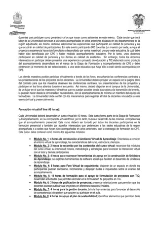 docentes que participen como ponentes y a los que vayan como asistentes en este evento. Cabe anotar que será
labor de la Universidad convocar a las sedes acompañadas en años anteriores situadas en los departamentos de la
región adjudicada; así mismo, deberán seleccionar las experiencias que participarán en calidad de ponentes y las
que acudirán en calidad de participantes. En este evento participarán 800 docentes (un maestro por sede, aunque el
proyecto o experiencia haya sido formulado o desarrollado por varios maestros) uno por sede educativa, la cual debe
haber sido beneficiada por CPE y haber recibido acompañamiento educativo. Por lo tanto, unos docentes
participarán en calidad de ponentes y los demás en calidad de asistentes. Sin embargo, todos los docentes
interesados en participar deben presentar una experiencia o proyecto de educación y TIC elaborado como producto
del acompañamiento desarrollado en el marco de la Etapa de Formación y Acompañamiento de CPE y debe
pertenecer (al momento de ser seleccionado), a una sede educativa que haya sido o esté siendo acompañada por
CPE.

Los demás maestros podrán participar virtualmente a través de los foros, escuchando las conferencias centrales y
las presentaciones de los proyectos de los docentes. La Universidad deberá proveer un espacio en la página Web
del contrato para que los maestros observen las conferencias centrales, las presentaciones de los proyectos y
participen en los foros abiertos durante el encuentro. Así mismo, deberá disponer en el campus de la Universidad,
de un lugar en el que los maestros y directivos que no puedan acceder desde sus sedes a la transmisión del evento,
lo puedan hacer desde la Universidad, reuniéndolos, con el acompañamiento de mínimo un miembro del equipo de
formadores. La Universidad debe contar con los mecanismos para registrar el total de docentes vinculados a este
evento (virtual y presencialmente).


Formación virtual/off line (40 horas):

Cada Universidad deberá desarrollar un curso virtual de 40 horas. Este curso forma parte de la Etapa de Formación
y Acompañamiento, en su componente virtual/off line; por lo tanto, busca el desarrollo de las mismas competencias
que el acompañamiento presencial. Este curso deberá ser tomado por todos los docentes participantes en la
formación presencial y también por aquellos interesados que pertenecen a las sedes educativas de la región
acompañada o a sedes que hayan sido acompañadas en años anteriores, con la estrategia de formación de CPE.
Este curso debe contener como mínimo los siguientes módulos:

          •   Módulo No. 1: 4 horas de introducción al Ambiente Virtual de Aprendizaje: Orientadas a conocer
              el entorno virtual de aprendizaje, las características del curso, estructura y tiempos.
          •   Módulo No. 2: 2 horas de recorrido por los contenidos del curso virtual: reconocer los módulos
              del curso virtual, su intensidad horaria, metodología y estrategias para favorecer la interacción virtual
              con el tutor y demás participantes
          •   Módulo No. 3: 4 horas para reconocer herramientas de apoyo en la construcción de Unidades
              de Aprendizaje; se exploran herramientas de software social que faciliten el desarrollo de Unidades
              de Aprendizaje
          •   Módulo No. 4: 6 horas para Foro Virtual de seguimiento: disponer de un espacio en donde los
              participantes puedan conocerse, reconocerse y despejar dudas e inquietudes sobre el avance del
              acompañamiento.
          •   Módulo No. 5: 10 horas de formación para el apoyo de formulación de proyectos con TIC;
              desarrollar actividades que permitan ahondar en la formulación de proyectos en TIC.
          •   Módulo No. 6: 3 horas de publicación de proyectos; presentar orientaciones que permitan que los
              docentes puedan publicar sus proyectos en diferentes espacios virtuales.
          •   Módulo No. 7: 4 horas para la gestión docente; brindar herramientas para favorecer el desarrollo
              de competencias de gestión que apoyen su quehacer en el aula.
          •   Módulo No. 8: 4 horas de apoyo al plan de sostenibilidad; identificar elementos que permitan darle
 