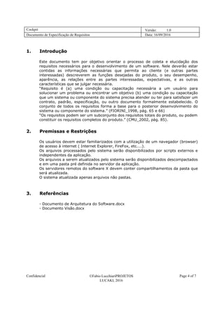 Cockpit Versão: 1.0
Documento de Especificação de Requisitos Data: 16/09/2016
Confidencial Fabio LucchiariPROJETOS
LUCAKI, 2016
Page 4 of 7
1. Introdução
Este documento tem por objetivo orientar o processo de coleta e elucidação dos
requisitos necessários para o desenvolvimento de um software. Nele deverão estar
contidas as informações necessárias que permita ao cliente (e outras partes
interessadas) descreverem as funções desejadas do produto, o seu desempenho,
aparência, as relações entre as partes interessadas, expectativas, e as outras
características que se julgar necessária.
“Requisito é (a) uma condição ou capacitação necessária a um usuário para
solucionar um problema ou encontrar um objetivo (b) uma condição ou capacitação
que um sistema ou componente do sistema precisa atender ou ter para satisfazer um
contrato, padrão, especificação, ou outro documento formalmente estabelecido. O
conjunto de todos os requisitos forma a base para o posterior desenvolvimento do
sistema ou componente do sistema.” (FIORINI_1998, pág. 65 e 66)
“Os requisitos podem ser um subconjunto dos requisitos totais do produto, ou podem
constituir os requisitos completos do produto.” (CMU_2002, pág. 85).
2. Premissas e Restrições
Os usuários devem estar familiarizados com a utilização de um navegador (browser)
de acesso à internet ( Internet Explorer, FireFox, etc....).
Os arquivos processados pelo sistema serão disponibilizados por scripts externos e
independentes da aplicação.
Os arquivos a serem atualizados pelo sistema serão disponibilizados descompactados
e em uma pasta pré definida no servidor da aplicação.
Os servidores remotos do software X devem conter compartilhamentos da pasta que
será atualizada.
O sistema atualizada apenas arquivos não pastas.
3. Referências
- Documento de Arquitetura do Software.docx
- Documento Visão.docx
 