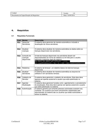 Cockpit Versão: 1.0
Documento de Especificação de Requisitos Data: 16/09/2016
Confidencial Fabio LucchiariPROJETOS
LUCAKI, 2016
Page 5 of 7
4. Requisitos
4.1 Requisitos Funcionais
Cod. Nome Descrição
F01 Gerenciar
Servidores
O sistema deve gerenciar de maneira automática a inclusão e
atualização de novos servidores.
F02 Atualizar
Licenças
O sistema deve atualizar de maneira automática os dados sobre as
licenças disponíveis nos servidores.
F03 Consulta de
Licenças
disponíveis
O total de licenças disponíveis nos servidores devem ser
disponibilizadas em forma de relatório ou em tela para o usuário
seguindo a seguinte regra de negocio:
dto.Banco_de_dados_qtd_restante = (((21 -
bll.countClientes()) < 0) ? 0 : (21 - bll.countClientes()));
F04 Relatórios O sistema de fornecer um relatório básico do total de licenças
disponíveis
F05 Atualizar
Servidores
O sistema deve atualizar de maneira automática os arquivos do
software X em servidores remotos.
F06 Cadastro de
Servidor
O sistema deve gerenciar o cadastro de servidores. Esta área deve
apenas ser apenas acessível a usuário que está autenticado no
sistema.
F07 Agendar
Atualização
O sistema deve gerenciar funções como agendamento e cancelamento
da atualização, Esta área deve apenas ser apenas acessível a usuário
que está autenticado no sistema.
F08 Autenticação O sistema garante que somente pessoas autorizadas acessem seu
conteúdo. Os usuários que foram previamente cadastradas pelo
administrador do sistema são os usuários que estão autorizadas a
entrar no sistema.
 