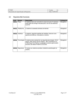 Cockpit Versão: 1.0
Documento de Especificação de Requisitos Data: 16/09/2016
Confidencial Fabio LucchiariPROJETOS
LUCAKI, 2016
Page 6 of 7
4.2 Requisitos Não Funcionais
Cod. Nome Descrição Categoria
NF01 Prazo O sistema deve ser concluído no prazo de uma (1) semana,
tendo data de entrega marcada para o dia 30 de setembro
de 2016.
Obrigatório
NF02 Plataforma O sistema é acessado através da internet. Obrigatório
NF03 Interface O sistema, seguindo padrões de interface, deve ter uma
aparência dinâmica, motivadora e intuitiva.
Obrigatório
NF04 Tecnologias O sistema deve apresentar as seguintes tecnologias: C# (C
Sharp), ASP (Active Server Pages), .NET Framework 4.5,
HTML(HyperText Markup Language) e sistema gerenciador
de banco de dados Firebird 2.5.6.2702.
Obrigatório
NF05 Segurança O acesso ao sistema acontece mediante autenticação do
usuário..
Obrigatório
 