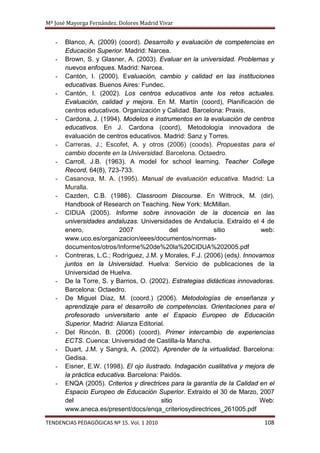 Mª José Mayorga Fernández. Dolores Madrid Vivar


   -   Blanco, A. (2009) (coord). Desarrollo y evaluación de competencias en
       Educación Superior. Madrid: Narcea.
   -   Brown, S. y Glasner, A. (2003). Evaluar en la universidad. Problemas y
       nuevos enfoques. Madrid: Narcea.
   -   Cantón, I. (2000). Evaluación, cambio y calidad en las instituciones
       educativas. Buenos Aires: Fundec.
   -   Cantón, I. (2002). Los centros educativos ante los retos actuales.
       Evaluación, calidad y mejora. En M. Martín (coord), Planificación de
       centros educativos. Organización y Calidad. Barcelona: Praxis.
   -   Cardona, J. (1994). Modelos e instrumentos en la evaluación de centros
       educativos. En J. Cardona (coord), Metodología innovadora de
       evaluación de centros educativos. Madrid: Sanz y Torres.
   -   Carreras, J.; Escofet, A. y otros (2006) (coods). Propuestas para el
       cambio docente en la Universidad. Barcelona. Octaedro.
   -   Carroll, J.B. (1963). A model for school learning. Teacher College
       Record, 64(8), 723-733.
   -   Casanova, M. A. (1995). Manual de evaluación educativa. Madrid: La
       Muralla.
   -   Cazden, C.B. (1986). Classroom Discourse. En Wittrock, M. (dir),
       Handbook of Research on Teaching. New York: McMillan.
   -   CIDUA (2005). Informe sobre innovación de la docencia en las
       universidades andaluzas. Universidades de Andalucía. Extraído el 4 de
       enero,              2007              del            sitio           web:
       www.uco.es/organizacion/eees/documentos/normas-
       documentos/otros/Informe%20de%20la%20CIDUA%202005.pdf
   -   Contreras, L.C.; Rodríguez, J.M. y Morales, F.J. (2006) (eds). Innovamos
       juntos en la Universidad. Huelva: Servicio de publicaciones de la
       Universidad de Huelva.
   -   De la Torre, S. y Barrios, O. (2002). Estrategias didácticas innovadoras.
       Barcelona: Octaedro.
   -   De Miguel Díaz, M. (coord.) (2006). Metodologías de enseñanza y
       aprendizaje para el desarrollo de competencias. Orientaciones para el
       profesorado universitario ante el Espacio Europeo de Educación
       Superior. Madrid: Alianza Editorial.
   -   Del Rincón, B. (2006) (coord). Primer intercambio de experiencias
       ECTS. Cuenca: Universidad de Castilla-la Mancha.
   -   Duart, J.M. y Sangrá, A. (2002). Aprender de la virtualidad. Barcelona:
       Gedisa.
   -   Eisner, E.W. (1998). El ojo ilustrado. Indagación cualitativa y mejora de
       la práctica educativa. Barcelona: Paidós.
   -   ENQA (2005). Criterios y directrices para la garantía de la Calidad en el
       Espacio Europeo de Educación Superior. Extraído el 30 de Marzo, 2007
       del                               sitio                             Web:
       www.aneca.es/present/docs/enqa_criteriosydirectrices_261005.pdf

TENDENCIAS PEDAGÓGICAS Nº 15. Vol. 1 2010                                   108
 