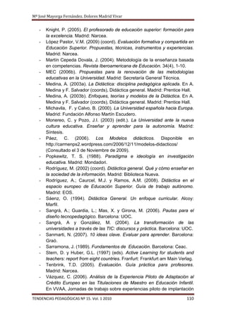 Mª José Mayorga Fernández. Dolores Madrid Vivar


   -   Knight, P. (2005). El profesorado de educación superior: formación para
       la excelencia. Madrid: Narcea.
   -   López Pastor, V.M. (2009) (coord). Evaluación formativa y compartida en
       Educación Superior. Propuestas, técnicas, instrumentos y experiencias.
       Madrid: Narcea.
   -   Martín Cepeda Dovala, J. (2004). Metodología de la enseñanza basada
       en competencias. Revista Iberoamericana de Educación. 34(4), 1-10.
   -   MEC (2006b). Propuestas para la renovación de las metodologías
       educativas en la Universidad. Madrid: Secretaría General Técnica.
   -   Medina, A. (2003a). La Didáctica: disciplina pedagógica aplicada. En A.
       Medina y F. Salvador (coords), Didáctica general. Madrid: Prentice Hall.
   -   Medina, A. (2003b). Enfoques, teorías y modelos de la Didáctica. En A.
       Medina y F. Salvador (coords), Didáctica general. Madrid: Prentice Hall.
   -   Michavila, F. y Calvo, B. (2000). La Universidad española hacia Europa.
       Madrid: Fundación Alfonso Martín Escudero.
   -   Monereo, C. y Pozo, J.I. (2003) (edit.). La Universidad ante la nueva
       cultura educativa. Enseñar y aprender para la autonomía. Madrid:
       Síntesis.
   -   Páez, C. (2006). Los Modelos didácticos. Disponible en
       http://carmenps2.wordpress.com/2006/12/11/modelos-didacticos/
       (Consultado el 3 de Noviembre de 2009).
   -   Popkewitz, T. S. (1988). Paradigma e ideología en investigación
       educativa. Madrid: Mondadori.
   -   Rodríguez, M. (2002) (coord). Didáctica general. Qué y cómo enseñar en
       la sociedad de la información. Madrid: Biblioteca Nueva.
   -   Rodríguez, A.; Caurcel, M.J. y Ramos, A.M. (2008). Didáctica en el
       espacio europeo de Educación Superior. Guía de trabajo autónomo.
       Madrid: EOS.
   -   Sáenz, O. (1994). Didáctica General. Un enfoque curricular. Alcoy:
       Marfil.
   -   Sangrá, A.; Guardia, L.; Mas, X. y Girona, M. (2006). Pautas para el
       diseño tecnopedagógico. Barcelona: UOC.
   -   Sangrá, A y González, M. (2004). La transformación de las
       universidades a través de las TIC: discursos y práctica. Barcelona: UOC.
   -   Sanmarti, N. (2007). 10 ideas clave. Evaluar para aprender. Barcelona:
       Graó.
   -   Sarramona, J. (1989). Fundamentos de Educación. Barcelona: Ceac.
   -   Stern, D. y Huber, G.L. (1997) (eds). Active Learning for students and
       teachers: report from eight countries. Franfurt: Frankfurt am Main Verlag.
   -   Tenbrink, T.D. (2005). Evaluación. Guía práctica para profesores.
       Madrid: Narcea.
   -   Vázquez, C. (2006). Análisis de la Experiencia Piloto de Adaptación al
       Crédito Europeo en las Titulaciones de Maestro en Educación Infantil.
       En VVAA, Jornadas de trabajo sobre experiencias piloto de implantación

TENDENCIAS PEDAGÓGICAS Nº 15. Vol. 1 2010                                    110
 