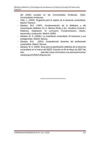 Modelos didácticos y Estrategias de enseñanza en el Espacio Europeo de Educación
Superior

       del crédito europeo en las Universidades Andaluzas. Cádiz:
       Universidades Andaluzas.
   -   Villar, L. (2004). Programa para la mejora de la docencia universitaria.
       Madrid: Pearson.
   -   Zabalza, M.A. (1997). Fundamentación de la Didáctica y del
       conocimiento didáctico. En A. Medina Rivilla y M.L. Sevillano (Coords.)
       Didáctica. Adaptación. El curriculum: Fundamentación, diseño,
       desarrrollo y evaluación. Madrid: UNED.
   -   Zabalza, M. A. (2002b). La enseñanza universitaria. El escenario y sus
       protagonistas. Madrid: Narcea.
   -   Zabalza, M.A.       (2003). Competencias docentes del profesorado
       universitario. Madrid: Narcea.
   -   Zabalza, M. A. (2006). Guía para la planificación didáctica de la docencia
       universitaria en el marco del EEES. Extraído el 28 de Mayo de 2007 del
       sitio                   web:http://www.informatica.uma.es/oa/seminarios/
       zabalza/guia%20de%20guias.doc




                               ********************************




TENDENCIAS PEDAGÓGICAS Nº 15. Vol. 1 2010                                          111
 
