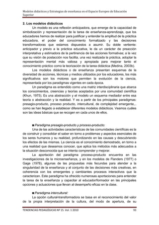 Modelos didácticos y Estrategias de enseñanza en el Espacio Europeo de Educación
Superior

2. Los modelos didácticos
        Un modelo es una reflexión anticipadora, que emerge de la capacidad de
simbolización y representación de la tarea de enseñanza-aprendizaje, que los
educadores hemos de realizar para justificar y entender la amplitud de la práctica
educadora, el poder del conocimiento formalizado y las decisiones
transformadoras que estamos dispuestos a asumir. Su doble vertiente:
anticipador y previo a la práctica educativa, le da un carácter de preacción
interpretativa y estimadora de la pertinencia de las acciones formativas; a la vez
que su visión de postacción nos facilita, una vez realizada la práctica, adoptar la
representación mental más valiosa y apropiada para mejorar tanto el
conocimiento práctico como la teorización de la tarea didáctica (Medina, 2003b).
        Los modelos didácticos o de enseñanza presentan esquemas de la
diversidad de acciones, técnicas y medios utilizados por los educadores, los más
significativos son los motores que permiten la evolución de la ciencia,
representada por los paradigmas vigentes en cada época.
        Un paradigma es entendido como una matriz interdisciplinaria que abarca
los conocimientos, creencias y teorías aceptados por una comunidad científica
(Khun, 1975). Es una abstracción y el modelo un esquema mediador entre esa
teoría o abstracción y la realidad. Y es a partir de los principales paradigmas:
presagio-producto, proceso producto, intercultural, de complejidad emergente,..
como se han llegado a establecer diferentes modelos didácticos. Veamos cuáles
son las ideas básicas que se recogen en cada unos de ellos.


        ◙ Paradigma presagio-producto y proceso-producto:
        Una de las actividades características de las comunidades científicas es la
de construir y consolidar el saber en torno a problemas y aspectos esenciales de
los seres humanos y su realidad, profundizando en las causas y descubriendo
los efectos de las mismas. La ciencia es el conocimiento demostrado, en torno a
una realidad que deseamos conocer, que aplica los métodos más adecuados a
la situación desconocida que se intenta comprender y mejorar.
        La aportación del paradigma proceso-producto encuentra en las
investigaciones de la microenseñanza, y en los modelos de Flanders (1977) o
Gage (1978), algunas de las propuestas más fecundas para atender a la
singularidad de la enseñanza y al conjunto de las decisiones más creativas, en
coherencia con los emergentes y cambiantes procesos interactivos que la
caracterizan. Este paradigma ha ofrecido numerosas aportaciones para entender
la tarea de la enseñanza y capacitar al educador/formador en las principales
opciones y actuaciones que llevan al desempeño eficaz en la clase.

     ◙ Paradigma intercultural:
     La opción cultural-transformadora se basa en el reconocimiento del valor
de la propia interpretación de la cultura, del modo de apertura, de su

TENDENCIAS PEDAGÓGICAS Nº 15. Vol. 1 2010                                          93
 