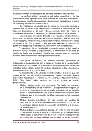 Modelos didácticos y Estrategias de enseñanza en el Espacio Europeo de Educación
Superior

educativa demanda una concepción del educador basada en tres aspectos:
        - La profesionalidad, generadora del saber específico y de las
competencias más representativas para entender, en todas sus dimensiones,
los procesos de enseñanza-aprendizaje y los proyectos culturales que le sirven
de contexto y transformación democrática.
        - La indagación, vertebrada por la actitud de búsqueda continua y
apertura ante las necesidades y expectativas cambiantes e impactantes de una
sociedad tecnológica y de gran interdependencia, difícil de valorar y
comprender en la amplitud de la multiculturalidad y el conflicto entre culturas.
        - La complejidad emergente, derivada de las nuevas opciones culturales,
la identidad de valores esenciales en continua evaluación, que reclama una
visión creadora y transformadora, ante la incertidumbre y multitransformaciones
de espacios de vida y acción, cada vez más extensos y distantes de
parámetros aceptables de calidad para un desarrollo humano sostenible.
        El paradigma de la complejidad emergente aporta a los modelos
didácticos nuevas visiones y, especialmente, el compromiso de la toma de
decisiones desde una perspectiva holística, que requiere tener en cuenta la
totalidad de los componentes de los procesos educativos.

        Como ya se ha indicado, los modelos didácticos, representan la
anticipación de los paradigmas, son la puesta en práctica de la representación
mental que el educador tiene de la enseñanza, en la que interviene sus teorías
implícitas. Estos modelos guían las prácticas educativas de los educadores y
forman parte de su pedagogía de base.
        Tradicionalmente se ha utilizado diferentes modelos didácticos que han
guiado el proceso de enseñanza-aprendizaje, según diferentes autores
(Fernández, J.; Elórtegui, N.; Rodríguez, J.F.; Moreno, T., 1997; García Pérez,
2000; Páez, 2006) dichos modelos se pueden agrupar en cuatro,
principalmente:
       Modelo didáctico tradicional o transmisivo: Este modelo se centraban
          en el profesorado y en los contenidos. Los aspectos metodológicos, el
          contexto y, especialmente, el alumnado, quedaban en un segundo
          plano. El conocimiento sería una especie de selección divulgativa de lo
          producido por la investigación científica, plasmado en los manuales
          universitarios.
       Modelo didáctico-tecnológico: En este modelo se combina la
          preocupación de transmitir el conocimiento acumulado con el uso de
          metodologías activas. Existe preocupación por la teoría y la práctica,
          de manera conjunta.
       Modelo didáctico espontaneísta-activista: En este modelo se busca
          como finalidad educar al alumnado incardinado en la realidad que le
          rodea, desde el convencimiento de que el contenido verdaderamente
          importante para ser aprendido por ese alumno/a ha de ser expresión

TENDENCIAS PEDAGÓGICAS Nº 15. Vol. 1 2010                                          95
 