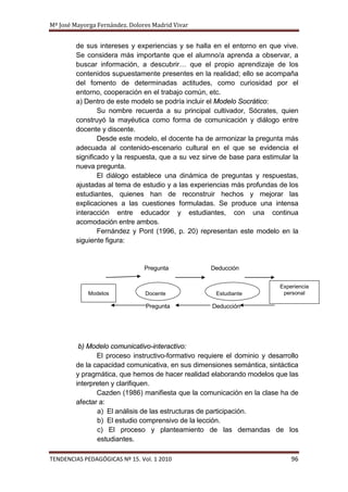 Mª José Mayorga Fernández. Dolores Madrid Vivar


        de sus intereses y experiencias y se halla en el entorno en que vive.
        Se considera más importante que el alumno/a aprenda a observar, a
        buscar información, a descubrir… que el propio aprendizaje de los
        contenidos supuestamente presentes en la realidad; ello se acompaña
        del fomento de determinadas actitudes, como curiosidad por el
        entorno, cooperación en el trabajo común, etc.
        a) Dentro de este modelo se podría incluir el Modelo Socrático:
                Su nombre recuerda a su principal cultivador, Sócrates, quien
        construyó la mayéutica como forma de comunicación y diálogo entre
        docente y discente.
                Desde este modelo, el docente ha de armonizar la pregunta más
        adecuada al contenido-escenario cultural en el que se evidencia el
        significado y la respuesta, que a su vez sirve de base para estimular la
        nueva pregunta.
                El diálogo establece una dinámica de preguntas y respuestas,
        ajustadas al tema de estudio y a las experiencias más profundas de los
        estudiantes, quienes han de reconstruir hechos y mejorar las
        explicaciones a las cuestiones formuladas. Se produce una intensa
        interacción entre educador y estudiantes, con una continua
        acomodación entre ambos.
                Fernández y Pont (1996, p. 20) representan este modelo en la
        siguiente figura:


                                Pregunta           Deducción


                                                                          Experiencia
             Modelos            Docente              Estudiante            personal

                                Pregunta            Deducción




         b) Modelo comunicativo-interactivo:
               El proceso instructivo-formativo requiere el dominio y desarrollo
        de la capacidad comunicativa, en sus dimensiones semántica, sintáctica
        y pragmática, que hemos de hacer realidad elaborando modelos que las
        interpreten y clarifiquen.
               Cazden (1986) manifiesta que la comunicación en la clase ha de
        afectar a:
               a) El análisis de las estructuras de participación.
               b) El estudio comprensivo de la lección.
               c) El proceso y planteamiento de las demandas de los
               estudiantes.

TENDENCIAS PEDAGÓGICAS Nº 15. Vol. 1 2010                                     96
 