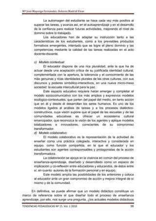 Mª José Mayorga Fernández. Dolores Madrid Vivar


               La autoimagen del estudiante se hace cada vez más positiva al
        superar las tareas, y avanza así, en el autoaprendizaje y en el desarrollo
        de la confianza para realizar futuras actividades, mejorando el nivel de
        dominio sobre lo trabajado.
               Los educadores han de adaptar su instrucción tanto a las
        características de los estudiantes, como a los previsibles productos
        formativos emergentes, intentado que se logre el pleno dominio y las
        competencias mediante la calidad de las tareas realizadas en el acto
        docente-discente.

        c) Modelo contextual:
                El educador dispone de una rica pluralidad, ante la que ha de
        actuar desde una aceptación crítica de su justificada identidad cultural,
        complementada con la apertura, la tolerancia y el conocimiento de las
        más genuinas y ricas identidades plurales de las otras culturas, con sus
        discursos y poderes simbólico-interactivos, en una nueva micro-meso
        sociedad: la escuela intercultural para la paz.
                Este espacio educativo requiere hacer emerger y completar el
        modelo sociocomunicativo con los más amplios y expresivos modelos
        ecológico-contextuales, que parten del papel del medio, en tanto acción
        que en él y desde él desarrollan los seres humanos. Es uno de los
        modelos ligados al análisis de tareas y a los procesos dialéctico-
        constructivos, cuya visión supone que el papel de las escuelas y de las
        comunidades educativas es ofrecer un ecosistema cultural
        emancipador, que reconozca la visión de los agentes y aplique modelos
        totalizadores e innovadores, conscientes de su compromiso
        transformador.
        d) Modelo colaborativo:
                El modelo colaborativo es la representación de la actividad de
        enseñar como una práctica colegiada, interactiva y considerada en
        equipo, como función compartida, en la que el educador y los
        estudiantes son agentes corresponsables y protagonistas de la acción
        transformadora.
                La colaboración se apoya en la vivencia en común del proceso de
        enseñanza-aprendizaje, diseñado y desarrollado como un espacio de
        implicación y co-reflexión entre educadores y educandos, de éstos entre
        sí, en cuanto autores de la formación personal y en equipo.
                Este modelo amplía las posibilidades de los anteriores y coloca
        al educador ante un gran compromiso de acción y mejora integral de sí
        mismo y de la comunidad.

      En definitiva, se puede afirmar que un modelo didáctico constituye un
marco de referencia sobre el que diseñar todo el proceso de enseñanza
aprendizaje, por ello, nos surge una pregunta, ¿los actuales modelos didácticos

TENDENCIAS PEDAGÓGICAS Nº 15. Vol. 1 2010                                      98
 
