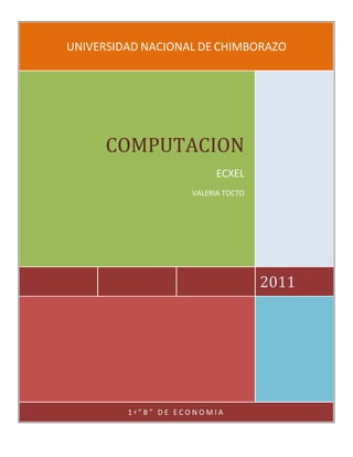 UNIVERSIDAD NACIONAL DE CHIMBORAZO 2011COMPUTACIONECXELVALERIA TOCTO1º”B” DE ECONOMIA<br />EXCEL<br />Microsoft Excel es un programa que permite la manipulación de libros y hojas de cálculo. En Excel,<br />un libro es el archivo en que se trabaja y donde se almacenan los datos. Cada libro puede contener<br />varias hojas que pueden quitarse o añadirse. Cada hoja tienen un máximo de 65536 filas y 256<br />columnas.<br />Los archivos de Excel, también llamados libros de Excel, tienen por extensión los caracteres.<br />VENTANA PRINCIPAL DE MICROSOFT EXCEL<br />Para comenzar a trabajar abriremos el programa desde su acceso directo correspondiente.<br />Aparecerá la siguiente ventana:<br />MANIPULANDO CELDASLos diferentes métodos de selección de celdas para poder modificar el aspecto de éstas, así se podrá diferenciar entre cada uno de los métodos y saber elegir el más adecuado según la operación a realizar.   <br />SELECCIÓN DE CELDAS <br />Antes de realizar cualquier modificación a una celda o a un rango de celdas con Excel2003, tendremos que seleccionar aquellas celdas sobre las que queremos que se realice la operación. A continuación encontrarás algunos de los métodos de selección más utilizados. <br />Es recomendable iniciar Excel2003 ahora para ir probando todo lo que te explicamos. <br />A la hora de seleccionar celdas es muy importante fijarse en la forma del puntero del ratón para saber si realmente vamos a seleccionar celdas o realizar otra operación. La forma del puntero del ratón a la hora de seleccionar celdas consiste en una cruz gruesa blanca, tal como:.<br />Selección de una celdaPara seleccionar una única celda sólo tienes que hacer clic sobre la celda a seleccionar con el botón izquierdo del ratón.<br />Selección de un rango de celdasPara seleccionar un conjunto de celdas adyacentes, pulsar el botón izquierdo del ratón en la primera celda a seleccionar y mantener pulsado el botón del ratón mientras se arrastra hasta la última celda a seleccionar, después soltarlo y verás como las celdas seleccionadas aparecen con un marco alrededor y cambian de color. <br />Selección de una columnaPara seleccionar una columna hay que situar el cursor sobre el identificativo superior de la columna a seleccionar     y hacer clic sobre éste. 2213610100330<br />Selección de una filaPara seleccionar una fila hay que situar el cursor sobre el identificativo izquierdo de la fila a 900430359410seleccionar y hacer clic sobre éste. <br />Selección de una hoja entera Situarse sobre el botón superior izquierdo de la hoja situado entre el indicativo de la columna A y el de la fila 1 y hacer clic sobre éste. 1043940-1188085Si realizamos una operación de hojas como eliminar hoja o insertar una hoja, no hace falta seleccionar todas las celdas con este método ya que el estar situados en la hoja basta para tenerla seleccionada. <br />Añadir a una selección   <br />Muchas veces puede que se nos olvide seleccionar alguna celda o que queramos seleccionar celdas NO contiguas, para ello se ha de realizar la nueva selección manteniendo pulsada la tecla CTRL.  Este tipo de selección se puede aplicar con celdas, columnas o filas. Por ejemplo podemos seleccionar una fila y añadir una nueva fila a la selección haciendo clic sobre el indicador de fila manteniendo pulsada la tecla CTRL. Si queremos ampliar o reducir una selección ya realizada siempre que la selección sea de celdas contiguas, realizar los siguientes pasos, manteniendo pulsada la tecla MAYUS, hacer clic donde queremos que termine la selección.<br />Dar formato a hojas de cálculo y datos<br />Utilice estas funciones de formato para mostrar los datos de manera eficaz.<br /> <br />Dar formato al texto y a los caracteres individuales<br /> Para resaltar el texto, puede aplicar formato a todo el texto de una celda o a los caracteres seleccionados. Seleccione los caracteres a los que desea aplicar formato y, a continuación, haga clic en la barra de herramientas (barra de herramientas: barra con botones y opciones que se utilizan para ejecutar comandos. Para mostrar una barra de herramientas, haga clic en Personalizar en el menú Herramientas y, a continuación, haga clic en la ficha Barras de herramientas.) Formato.<br /> <br />Girar texto y bordes<br />Los datos de una columna suelen ocupar poco espacio mientras que el rótulo de la columna es más ancho. En lugar de crear columnas innecesariamente anchas o rótulos abreviados, puede girar el texto y aplicar bordes que estén girados los mismos grados que el texto.<br /> <br />Agregar bordes, colores y tramas<br />Para distinguir entre los diferentes tipos de información de una hoja de cálculo, puede aplicar bordes a las celdas, sombrear celdas con un color de fondo o sombrear celdas con una trama con color.<br /> <br />Formatos de número<br />Puede utilizar los formatos de número para cambiar el aspecto de los números, incluidas las fechas y las horas, sin que cambie el número. El formato de número no afecta al valor real de la celda que Microsoft Excel utiliza para realizar los cálculos. El valor real se muestra en la barra de fórmulas (barra de fórmulas: barra de la parte superior de la ventana de Excel que se utiliza para escribir o editar valores o fórmulas en celdas o gráficos. Muestra la fórmula o el valor constante almacenado en la celda activa.).<br /> <br />