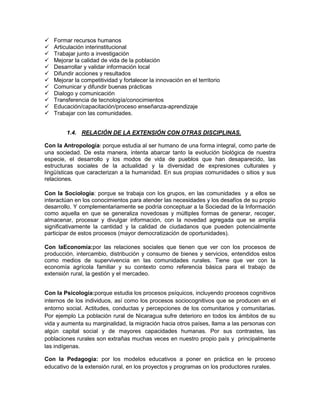    Formar recursos humanos
   Articulación interinstitucional
   Trabajar junto a investigación
   Mejorar la calidad de vida de la población
   Desarrollar y validar información local
   Difundir acciones y resultados
   Mejorar la competitividad y fortalecer la innovación en el territorio
   Comunicar y difundir buenas prácticas
   Dialogo y comunicación
   Transferencia de tecnología/conocimientos
   Educación/capacitación/proceso enseñanza-aprendizaje
   Trabajar con las comunidades.


         1.4. RELACIÓN DE LA EXTENSIÓN CON OTRAS DISCIPLINAS.

Con la Antropología: porque estudia al ser humano de una forma integral, como parte de
una sociedad. De esta manera, intenta abarcar tanto la evolución biológica de nuestra
especie, el desarrollo y los modos de vida de pueblos que han desaparecido, las
estructuras sociales de la actualidad y la diversidad de expresiones culturales y
lingüísticas que caracterizan a la humanidad. En sus propias comunidades o sitios y sus
relaciones.

Con la Sociología: porque se trabaja con los grupos, en las comunidades y a ellos se
interactúan en los conocimientos para atender las necesidades y los desafíos de su propio
desarrollo. Y complementariamente se podría conceptuar a la Sociedad de la Información
como aquella en que se generaliza novedosas y múltiples formas de generar, recoger,
almacenar, procesar y divulgar información, con la novedad agregada que se amplía
significativamente la cantidad y la calidad de ciudadanos que pueden potencialmente
participar de estos procesos (mayor democratización de oportunidades).

Con laEconomía:por las relaciones sociales que tienen que ver con los procesos de
producción, intercambio, distribución y consumo de bienes y servicios, entendidos estos
como medios de supervivencia en las comunidades rurales. Tiene que ver con la
economía agrícola familiar y su contexto como referencia básica para el trabajo de
extensión rural, la gestión y el mercadeo.


Con la Psicología:porque estudia los procesos psíquicos, incluyendo procesos cognitivos
internos de los individuos, así como los procesos sociocognitivos que se producen en el
entorno social. Actitudes, conductas y percepciones de los comunitarios y comunitarias.
Por ejemplo La población rural de Nicaragua sufre deterioro en todos los ámbitos de su
vida y aumenta su marginalidad, la migración hacia otros países, llama a las personas con
algún capital social y de mayores capacidades humanas. Por sus contrastes, las
poblaciones rurales son extrañas muchas veces en nuestro propio país y principalmente
las indígenas.

Con la Pedagogía: por los modelos educativos a poner en práctica en le proceso
educativo de la extensión rural, en los proyectos y programas on los productores rurales.
 